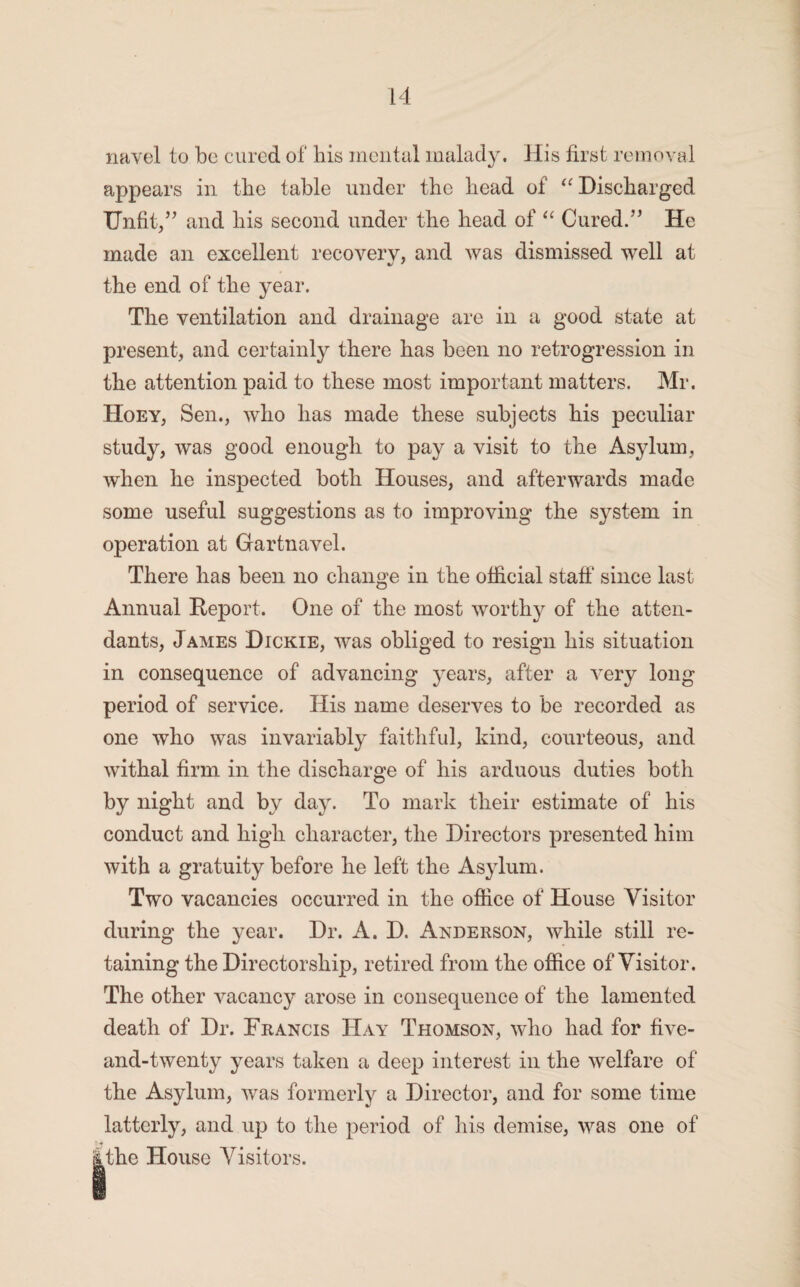 appears in the table under the head of “ Discharged Unfit/’ and his second under the head of “ Cured.” He made an excellent recovery, and was dismissed well at the end of the year. The ventilation and drainage are in a good state at present, and certainly there has been no retrogression in the attention paid to these most important matters. Mr. Hoey, Sen., who has made these subjects his peculiar study, was good enough to pay a visit to the Asylum, when he inspected both Houses, and afterwards made some useful suggestions as to improving the system in operation at Gartnavel. There has been no change in the official staff' since last Annual Report. One of the most worthy of the atten¬ dants, James Dickie, was obliged to resign his situation in consequence of advancing years, after a very long period of service. His name deserves to be recorded as one who was invariably faithful, kind, courteous, and withal firm in the discharge of his arduous duties both by night and by day. To mark their estimate of his conduct and high character, the Directors presented him with a gratuity before he left the Asylum. Two vacancies occurred in the office of House Visitor during the year. Dr. A. D. Anderson, while still re¬ taining the Directorship, retired from the office of Visitor. The other vacancy arose in consequence of the lamented death of Dr. Francis Hay Thomson, who had for five- and-twenty years taken a deep interest in the welfare of the Asylum, was formerly a Director, and for some time latterly, and up to the period of his demise, was one of .the House Visitors.