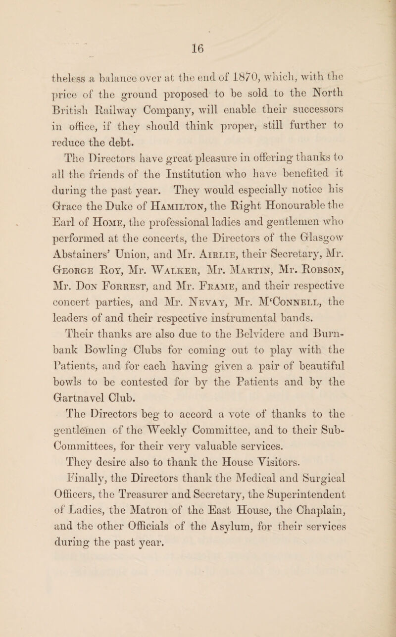 theless a balance over at the end of 1870, which, with the price of the ground proposed to be sold to the North British Railway Company, will enable their successors in office, if they should think proper, still further to reduce the debt. The Directors have great pleasure in offering thanks to all the friends of the Institution who have benefited it during the past year. They would especially notice his Grace the Duke of Hamilton, the Right Honourable the Earl of Home, the professional ladies and gentlemen who performed at the concerts, the Directors of the Glasgow Abstainers’ Union, and Mr. Air lie, their Secretary, Mr. George Roy, Mr. Walker, Mr. Martin, Mr. Robson, Mr. Don Forrest, and Mr. Frame, and their respective concert parties, and Mr. Nevay, Mr. M‘Connell, the leaders of and their respective instrumental bands. Their thanks are also due to the Belvidere and Burn- bank Bowling Clubs for coming out to play with the Patients, and for each having given a pair of beautiful bowls to be contested for by the Patients and by the Gartnavel Club. The Directors beg to accord a vote of thanks to the gentlemen of the Weekly Committee, and to their Sub- Committees, for their very valuable services. They desire also to thank the House Visitors. Finally, the Directors thank the Medical and Surgical Officers, the Treasurer and Secretary, the Superintendent of Ladies, the Matron of the East House, the Chaplain, and the other Officials of the Asylum, for their services during the past year.