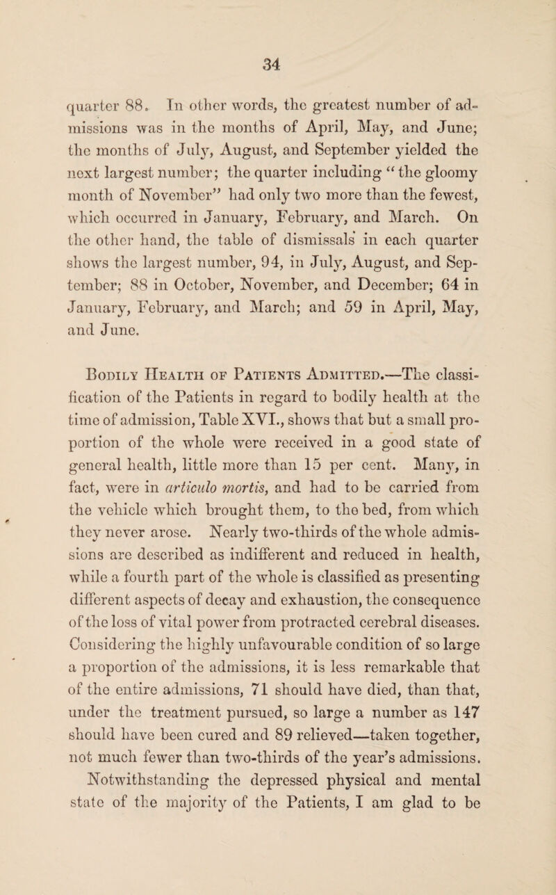 quarter 88. In other words, the greatest number of ad¬ missions was in the months of April, May, and June; the months of July, August, and September yielded the next largest number; the quarter including “ the gloomy month of November” had only two more than the fewest, which occurred in January, February, and March. On the other hand, the table of dismissals in each quarter shows the largest number, 94, in July, August, and Sep¬ tember; 88 in October, November, and December; 64 in January, February, and March; and 59 in April, May, and June. Bodily Health of Patients Admitted.—The classi¬ fication of the Patients in regard to bodily health at the time of admission, Table XVI., shows that but a small pro¬ portion of the whole were received in a good state of general health, little more than 15 per cent. Man}r, in fact, were in articulo mortis, and had to be carried from the vehicle which brought them, to the bed, from which they never arose. Nearly two-thirds of the whole admis¬ sions are described as indifferent and reduced in health, while a fourth part of the whole is classified as presenting different aspects of decay and exhaustion, the consequence of the loss of vital power from protracted cerebral diseases. Considering the highly unfavourable condition of so large a proportion of the admissions, it is less remarkable that of the entire admissions, 71 should have died, than that, under the treatment pursued, so large a number as 147 should have been cured and 89 relieved—taken together, not much fewer than two-thirds of the year’s admissions. Notwithstanding the depressed physical and mental state of the majority of the Patients, I am glad to be