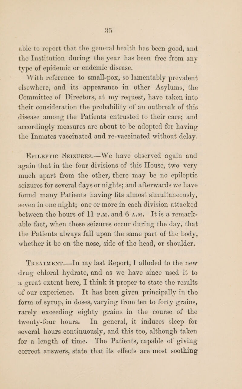 able to report that the general health has been good, and the Institution during the year has been free from any type of epidemic or endemic disease. With reference to small-pox, so lamentably prevalent elsewhere, and its appearance in other Asylums, the Committee of Directors, at my request, have taken into their consideration the probability of an outbreak of this disease among the Patients entrusted to their care; and accordingly measures are about to be adopted for having the Inmates vaccinated and re-vaccinated without delav. •> Epileptic Seizures.—We have observed again and again that in the four divisions of this House, two very much apart from the other, there may be no epileptic seizures for several days or nights; and afterwards we have found many Patients having fits almost simultaneously, seven in one night; one or more in each division attacked between the hours of 11 p.m. and 6 a.m. It is a remark¬ able fact, when these seizures occur during the day, that the Patients always fall upon the same part of the body, whether it be on the nose, side of the head, or shoulder. Treatment.—In my last Report, I alluded to the new drug chloral hydrate, and as we have since used it to a great extent here, I think it proper to state the results of our experience. It has been given principally in the form of syrup, in doses, varying from ten to forty grains, rarely exceeding eighty grains in the course of the twenty-four hours. In general, it induces sleep for several hours continuously, and this too, although taken for a length of time. The Patients, capable of giving correct answers, state that its effects are most soothing