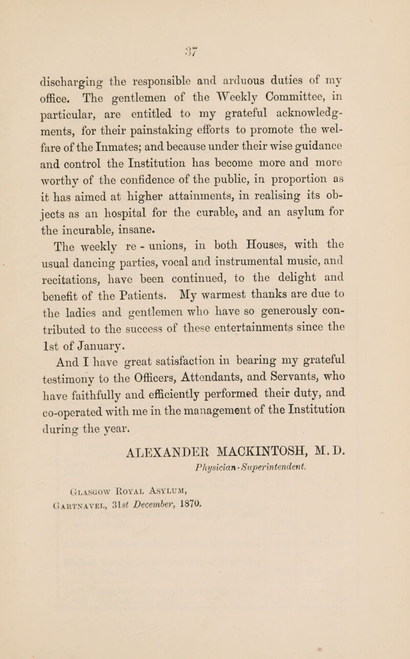 discharging the responsible and arduous duties of my office. The gentlemen of the Weekly Committee, in particular, are entitled to my grateful acknowledg¬ ments, for their painstaking efforts to promote the wel¬ fare of the Inmates; and because under their wise guidance and control the Institution has become more and more worthy of the confidence of the public, in proportion as it has aimed at higher attainments, in realising its ob¬ jects as an hospital for the curable, and an asylum for the incurable, insane. The weekly re - unions, in both Houses, with the usual dancing parties, vocal and instrumental music, and recitations, have been continued, to the delight and benefit of the Patients. My warmest thanks are due to the ladies and gentlemen who have so generously con¬ tributed to the success of these entertainments since the 1st of January. And I have great satisfaction in bearing my grateful testimony to the Officers, Attendants, and Servants, who have faithfully and efficiently performed their duty, and co-operated with me in the management of the Institution during the year. CJ t/ ALEXANDER MACKINTOSH, M.D. Physician - Superin tendent, Glasgow Royal Asylum, Gartnavel, 31s£ December, 1870.