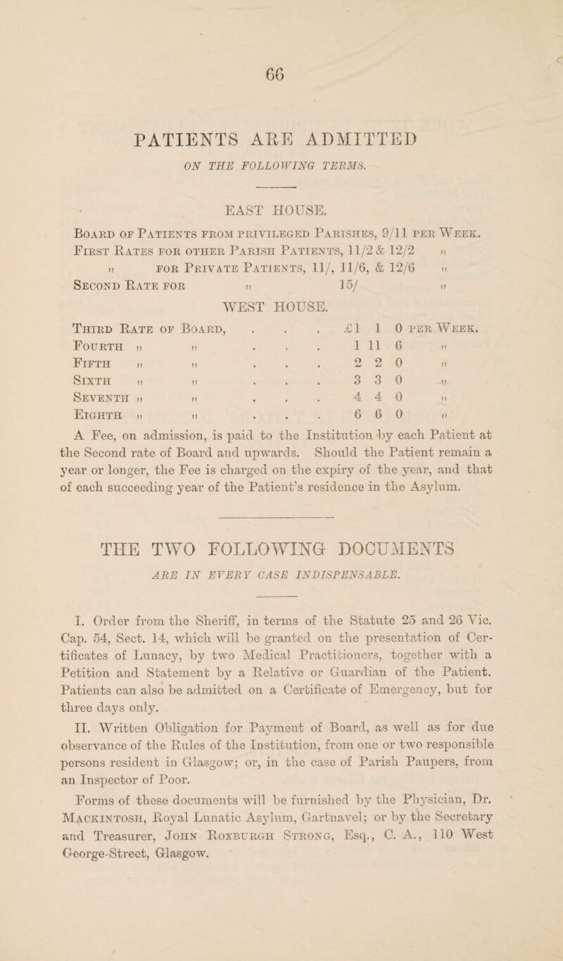 PATIENTS APE ADMITTED ON THE FOLLOWING TERMS. EAST HOUSE. Board of Patients from privileged Parishes, 9/11 per Week. First Rates for other Parish Patients, 11/2 & 12/2 n h for Private Patients, 11/, 11/6, & 12/6 n Second Rate for h 15/ n WEST HOUSE. Third Rate of Board, £1 1 0 per Week. Fourth m H 1 11 6 Fifth n II 2 2 0 Sixth m ff 3 3 0 Seventh m ft 4 4 0 Eighth n ff 6 6 0 A Fee, on admission, is paid to the Institution by each Patient at tlie Second rate of Board and upwards. Should the Patient remain a year or longer, the Fee is charged on the expiry of the 3rear, and that of each succeeding year of the Patient’s residence in the Asylum. THE TWO FOLLOWING DOCUMENTS ARE IN EVERY CASE INDISPENSABLE. I. Order from the Sheriff, in terms of the Statute 25 and 26 Vic. Cap. 54, Sect. 14, which will be granted on the presentation of Cer¬ tificates of Lunacy, by two Medical Practitioners, together with a Petition and Statement by a Relative or Guardian of the Patient. Patients can also be admitted on a Certificate of Emergency, but for three days only. II. Written Obligation for Payment of Board, as well as for due observance of the Rules of the Institution, from one or two responsible persons resident in Glasgow; or, in the case of Parish Paupers, from an Inspector of Poor. Forms of these documents will be furnished by the Phj^sician, Dr. Mackintosh, Royal Lunatic Asjdum, Gartnavel; or by the Secretary and Treasurer, John Roxburgh Strong, Esq., C. A., 110 West George-Strect, Glasgow.