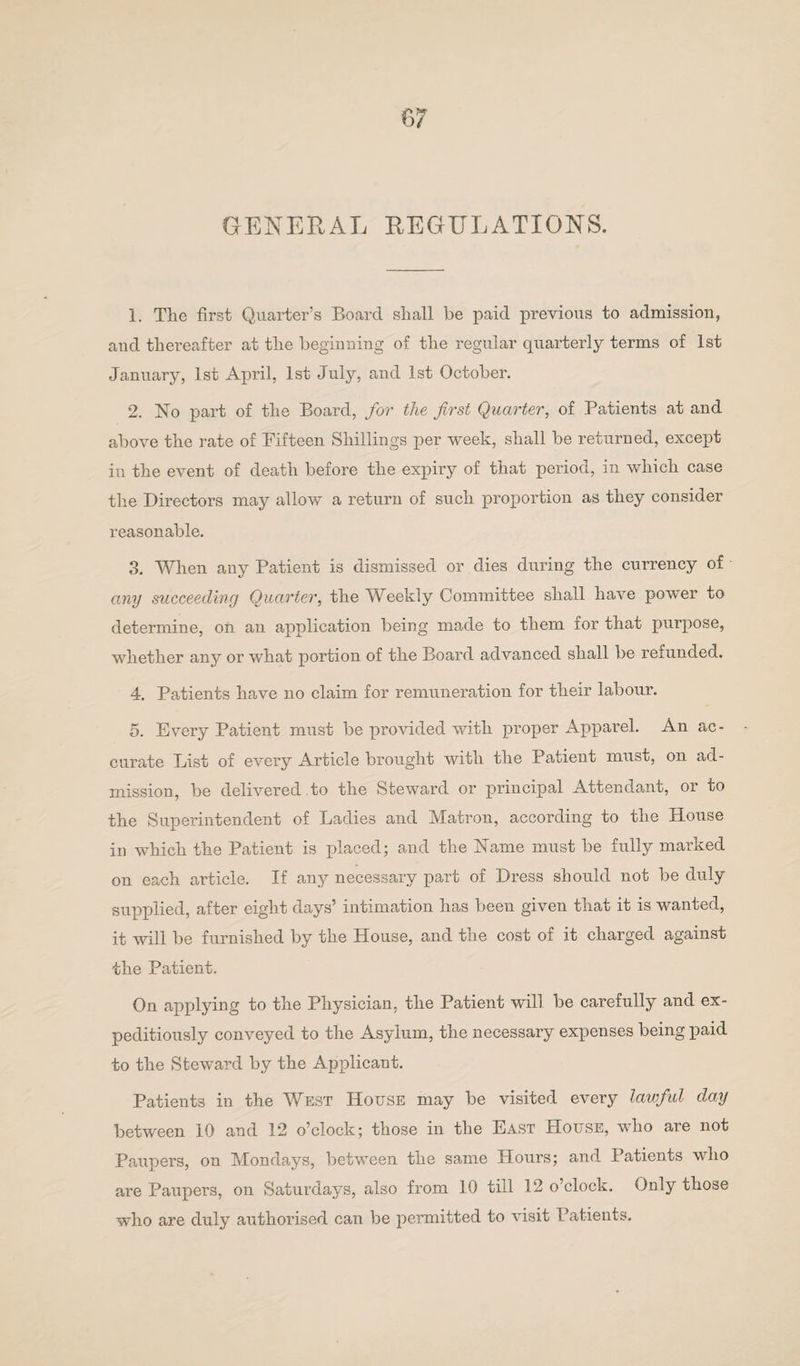 GENERAL REGULATIONS. 1. Tlie first Quarter’s Board shall be paid previous to admission, aud thereafter at the beginning of the regular quarterly terms of 1st January, 1st April, 1st July, and 1st October. 2. No part of the Board, for the first Quarter, of Patients at and above the rate of Fifteen Shillings per week, shall be returned, except in the event of death before the expiry of that period, in which case the Directors may allow a return of such proportion as they consider reasonable. 3. When any Patient is dismissed or dies during the currency of any succeeding Quarter, the Weekly Committee shall have power to determine, on an application being made to them for that purpose, whether any or what portion of the Board advanced shall be refunded. 4. Patients have no claim for remuneration for their labour. 5. Every Patient must be provided with proper Apparel. An ac¬ curate List of every Article brought with the Patient must, on ad¬ mission, be delivered.to the Steward or principal Attendant, or to the Superintendent of Ladies and Matron, according to the House in which the Patient is placed; and the Name must be fully marked on each article. If any necessary part of Dress should not be duly supplied, after eight days’ intimation has been given that it is wanted, it will be furnished by the House, and the cost of it charged against the Patient. On applying to the Physician, the Patient will be carefully and ex¬ peditiously conveyed to the Asylum, the necessary expenses being paid to the Steward by the Applicant. Patients in the West House may be visited every lawful clay between 10 and 12 o’clock; those in the East House, who are not Paupers, on Mondays, between the same Hours; and Patients who are Paupers, on Saturdays, also from 10 till 12 o’clock. Only those who are duly authorised can be permitted to visit Patients.