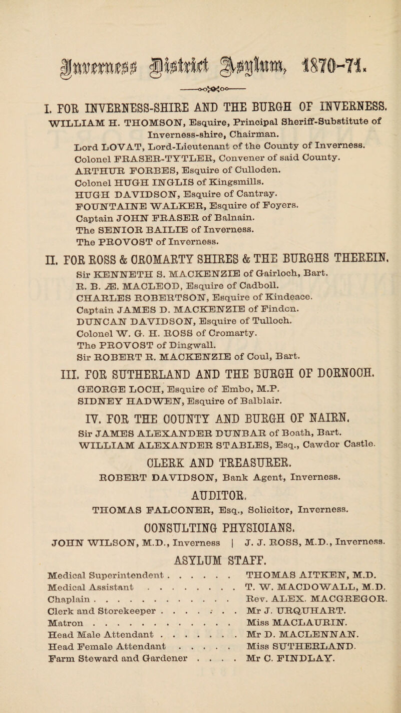 I. FOR INVERNESS-SHIRE AND THE BURGH OF INVERNESS. WILLIAM H. THOMSON, Esquire, Principal Sheriff-Substitute of Inverness-shire, Chairman. Lord LOVAT, Lord-Lieutenant of the County of Inverness. Colonel PEASER-TYTLEE, Convener of said County. ARTHUR FORBES, Esquire of Culloden. Colonel HUGH INGLIS of Kingsmills. HUGH DAVIDSON, Esquire of Cantray. FOUNTAINE WALKER, Esquire of Foyers. Captain JOHN FRASER of Balnain. The SENIOR BAILIE of Inverness. The PROVOST of Inverness. n. FOE BOSS & CROMARTY SHIRES & THE BURGHS THEREIN. Sir KENNETH S. MACKENZIE of Gairloch, Bart. R. B. JE. MACLEOD, Esquire of Cadboll. CHARLES ROBERTSON, Esquire of Kindeace. Captain JAMES D. MACKENZIE of Findcn. DUNCAN DAVIDSON, Esquire of Tulloch. Colonel W. G. H. ROSS of Cromarty. The PROVOST of Dingwall. Sir ROBERT R. MACKENZIE of Coul, Bart. III. FOR SUTHERLAND AND THE BURGH OF DORNOOH. GEORGE LOCH, Esquire of Embo, M.P. SIDNEY HAD WEN, Esquire of Balblair. IV. TOE THE COUNTY AND BUEGH OF NAIEN. Sir JAMES ALEXANDER DUNBAR of Boath, Bart. WILLIAM ALEXANDER STABLES, Esq., Cawdor Castle. CLEEK AND TEEASUEEE. ROBERT DAVIDSON, Bank Agent, Inverness. AUDITOE.. THOMAS FALCONER, Esq., Solicitor, Inverness. CONSULTING PHYSICIANS. JOHN WILSON, M.D., Inverness | J. J. ROSS, M.D., Inverness. ASYLUM STAFF. Medical Superintendent. THOMAS AITKEN, M.D. Medical Assistant.T. W. MACDOWALL, M.D. Chaplain. Rev. ALEX. MACGREGOR. Clerk and Storekeeper ....... Mr J. URQUHART. Matron. Miss MACLAURIN. Head Male Attendant.Mr D. MACLENNAN. Head Female Attendant. Miss SUTHERLAND. Farm Steward and Gardener .... Mr C. FINDLAY.