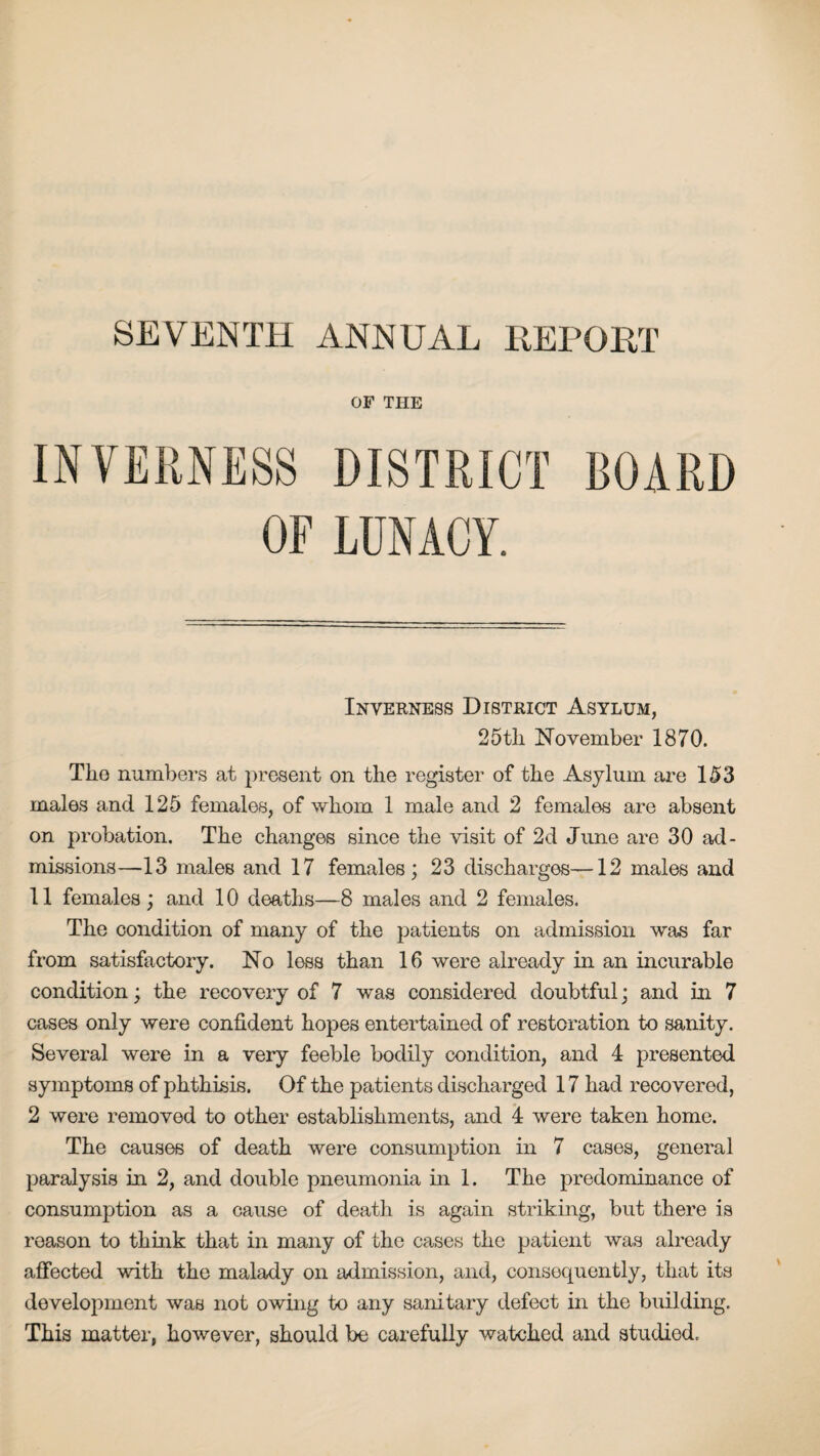 SEVENTH ANNUAL REPORT OF THE INVERNESS DISTRICT BOARD OF LUNACY. Inverness District Asylum, 25tli November 1870. The numbers at present on the register of the Asylum are 153 males and 125 females, of whom 1 male and 2 females are absent on probation. The changes since the visit of 2d June are 30 ad¬ missions—13 males and 17 females; 23 discharges—12 males and 11 females; and 10 deaths—8 males and 2 females. The condition of many of the patients on admission was far from satisfactory. No less than 16 were already in an incurable condition; the recovery of 7 was considered doubtful; and in 7 cases only were confident hopes entertained of restoration to sanity. Several were in a very feeble bodily condition, and 4 presented symptoms of phthisis. Of the patients discharged 17 had recovered, 2 were removed to other establishments, and 4 were taken home. The causes of death were consumption in 7 cases, general paralysis in 2, and double pneumonia in 1. The predominance of consumption as a cause of death is again striking, but there is reason to think that in many of the cases the patient was already affected with the malady on admission, and, consequently, that its development was not owing to any sanitary defect in the building. This matter, however, should be carefully watched and studied.