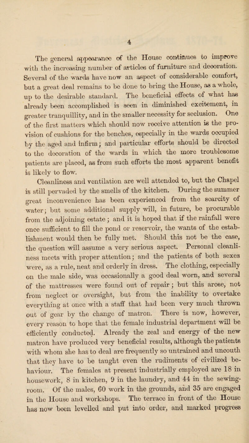 The general appearanoe of the House continues to improve with the increasing number of articles of furniture and deooration. Several of the wards have now an aspect of considerable comfort, but a great deal remains to be done to bring the House, as a whole, up to the desirable standard. The beneficial effects of what has already been accomplished is seen in diminished excitement, in greater tranquillity, and in the smaller necessity for seclusion. One of the first matters which should now receive attention is the pro¬ vision of cushions for the benches, especially in the wards oocupied by the aged and infirm; and particular efforts should be directed to the decoration of the wards in which the more troublesome patients are placed, as from such efforts the most apparent benefit is likely to flow. Cleanliness and ventilation are well attended to, blit the Chapel is still pervaded by the smells of the kitchen. During the summer great inconvenience has been experienced from the scarcity of water; but some additional supply will, in future, be procurable from the adjoining estate ; and it is hoped that if the rainfall were once sufficient to fill the pond or reservoir, the wants of the estab¬ lishment would then be fully met. Should this not be the case, the question will assume a very serious aspect. Personal cleanli¬ ness meets with proper attention; and the patients of both sexes were, as a rule, neat and orderly in dress. The clothing, especially on the male side, was occasionally a good deal worn, and several of the mattresses were found out of repair; but this arose, not from neglect or oversight, but from the inability to overtake everything at once with a staff that had been very much thrown out of gear by the change of matron. There is now, however, every reason to hope that the female industrial department will be efficiently conducted. Already the zeal and energy of the new matron have produced very beneficial results, although the patients with whom she has to deal are frequently so untrained and uncouth that they have to be taught even the rudiments of civilized be¬ haviour. The females at present industrially employed are 18 in housework, 8 in kitchen, 9 in the laundry, and 44 in the sewing- room. Of the males, GO work in the grounds, and 35 are engaged in the House and workshops. The terrace in front of the House has now been levelled and put into order, and marked progress