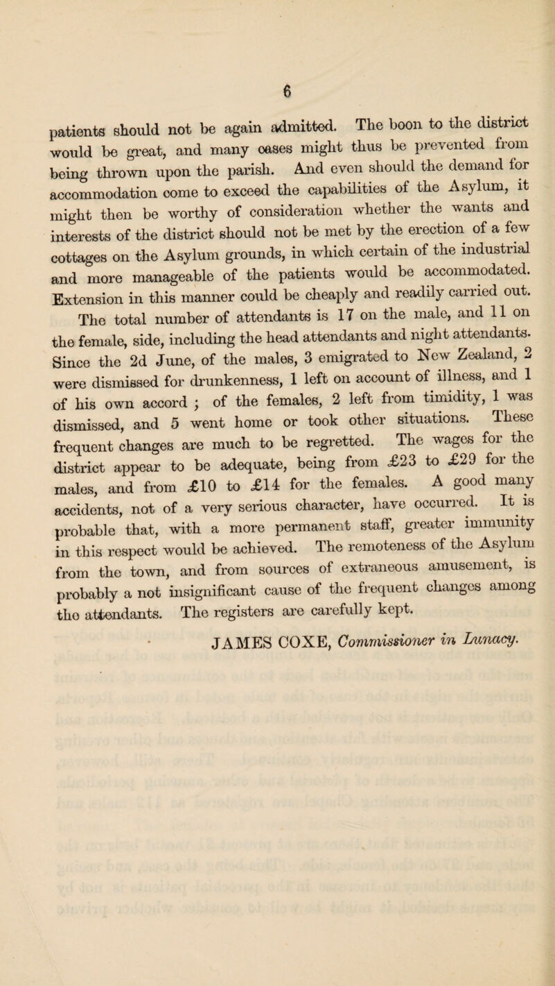 patients should not be again admitted. The boon to the district would be great, and many oases might thus be prevented from being thrown upon the parish. And even should the demand for accommodation come to exceed the capabilities of the Asylum, it might then be worthy of consideration whether the wants and interests of the district should not be met by the erection of a few cottages on the Asylum grounds, in which certain of the industiial and more manageable of the patients would be accommodated. Extension in this manner could be cheaply and readily carried out. The total number of attendants is 17 on the male, and 11 on the female, side, including the head attendants and night attendants. Since the 2d June, of the males, 3 emigrated to New Zealand, 2 were dismissed for drunkenness, 1 left on account of illness, and 1 of his own accord ; of the females, 2 left from timidity, 1 was dismissed, and 5 went home or took other situations. These frequent changes are much to be regretted. The wages for the district appear to be adequate, being from £23 to £29 for the males, and from £10 to £14 for the females. A good many accidents, not of a very serious character, have occurred. It is probable that, with a more permanent staff, greater immunity in this respect would be achieved. The remoteness of the Asylum from the town, and from sources of extraneous amusement, is probably a not insignificant cause of the frequent changes among tho attendants. The registers are carefully kept. JAMES COXE, Commissioner in Lunacy.