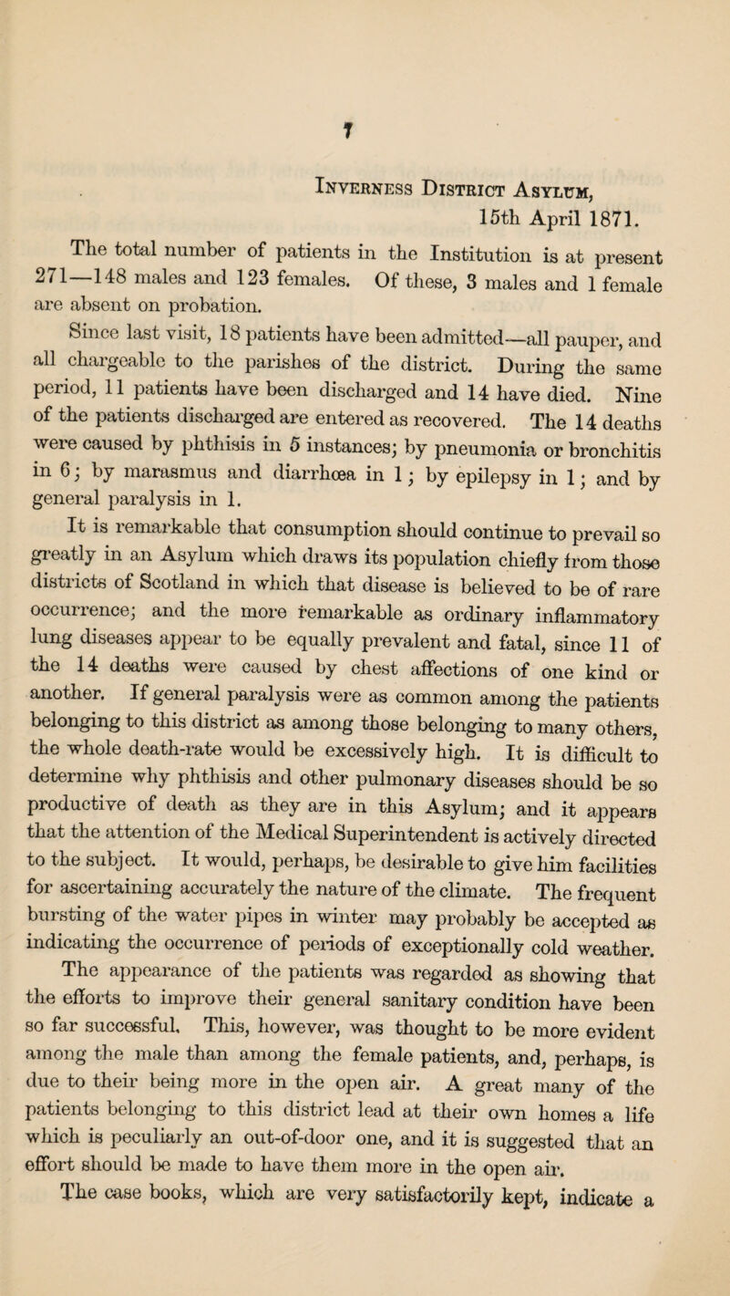 T Inverness District Asylum, 15th April 1871. The total number of patients in the Institution is at present 271 148 males and 123 females. Of these, 3 males and 1 female are absent on probation. Since last visit, 18 patients have been admitted—all pauper, and all changeable to the parishes of the district. During the same period, 11 patients have been discharged and 14 have died. Nine of the patients discharged are entered as recovered. The 14 deaths Avei e caused by phthisis in 5 instances; by pneumonia or bronchitis in 6 j by marasmus and diarrhoea in 1; by epilepsy in 1; and by general paralysis in 1. It is remarkable that consumption should continue to prevail so greatly in an Asylum which draws its population chiefly from those districts of Scotland in which that disease is believed to be of rare occurrence; and the more remarkable as ordinary inflammatory lung diseases appear to be equally prevalent and fatal, since 11 of the 14 deaths were caused by chest affections of one kind or another. If general paralysis were as common among the patients belonging to this district as among those belonging to many others, the whole death-rate would be excessively high. It is difficult to determine why phthisis and other pulmonary diseases should be so productive of death as they are in this Asylum; and it appears that the attention of the Medical Superintendent is actively directed to the subject. It would, perhaps, be desirable to give him facilities for ascertaining accurately the nature of the climate. The frequent bursting of the water pipes in winter may probably be accepted as indicating the occurrence of periods of exceptionally cold weather. The appearance of the patients was regarded as showing that the efforts to improve their general sanitary condition have been so far successful. This, however, was thought to be more evident among the male than among the female patients, and, perhaps, is due to their being more in the open air. A great many of the patients belonging to this district lead at their own homes a life which is peculiarly an out-of-door one, and it is suggested that an effort should be made to have them more in the open air. The case books, which are very satisfactorily kept, indicate a