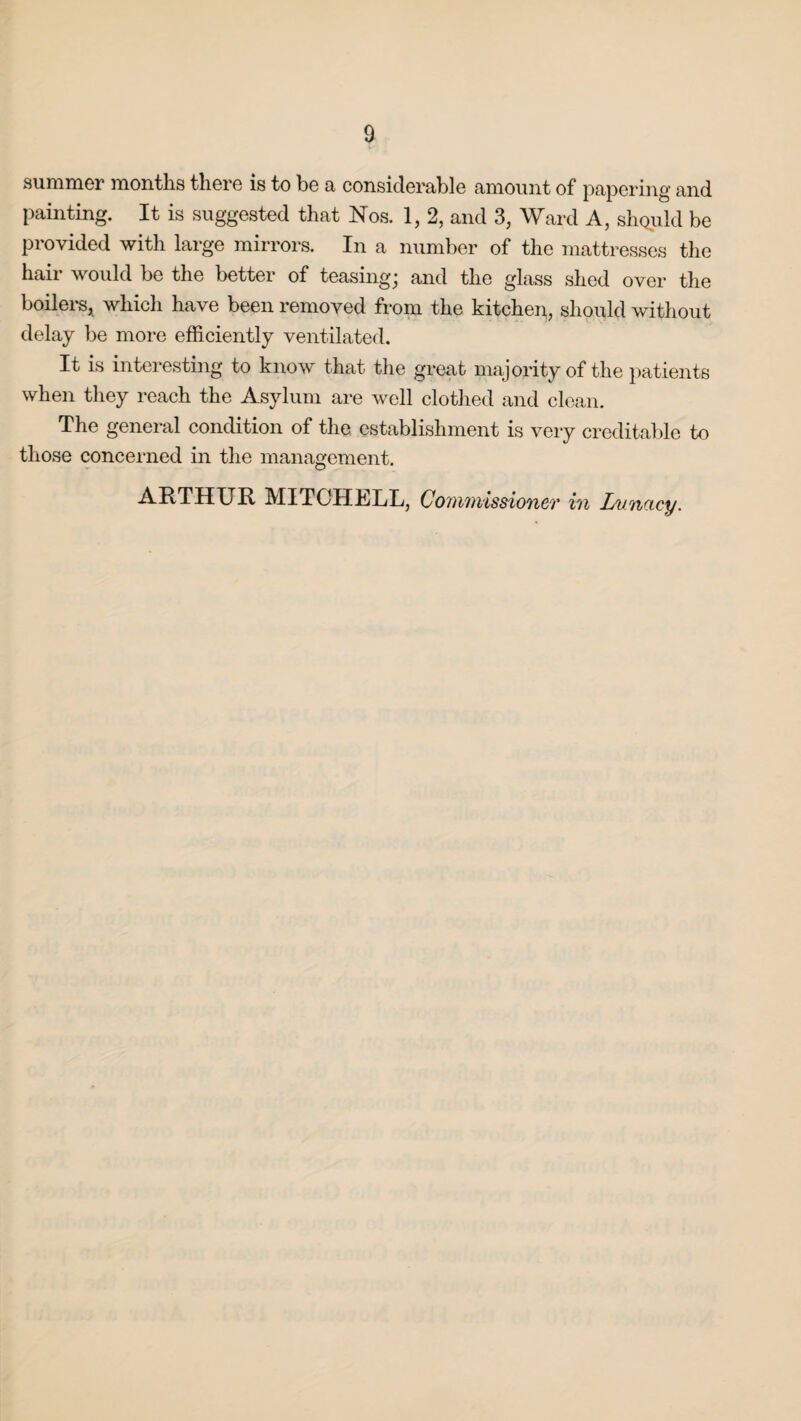 summer months there is to be a considerable amount of papering and painting. It is suggested that Nos. 1, 2, and 3, Ward A, should be provided with large mirrors. In a number of the mattresses the hair would be the better of teasing; and the glass shed over the boilers* which have been removed from the kitchen, should without delay be more efficiently ventilated. It is interesting to know that the great majority of the patients when they reach the Asylum are well clothed and clean. The general condition of the establishment is very creditable to those concerned in the management. A It THU It MITCH h/LL, Co n wvissi oyict hi Lvnocy.