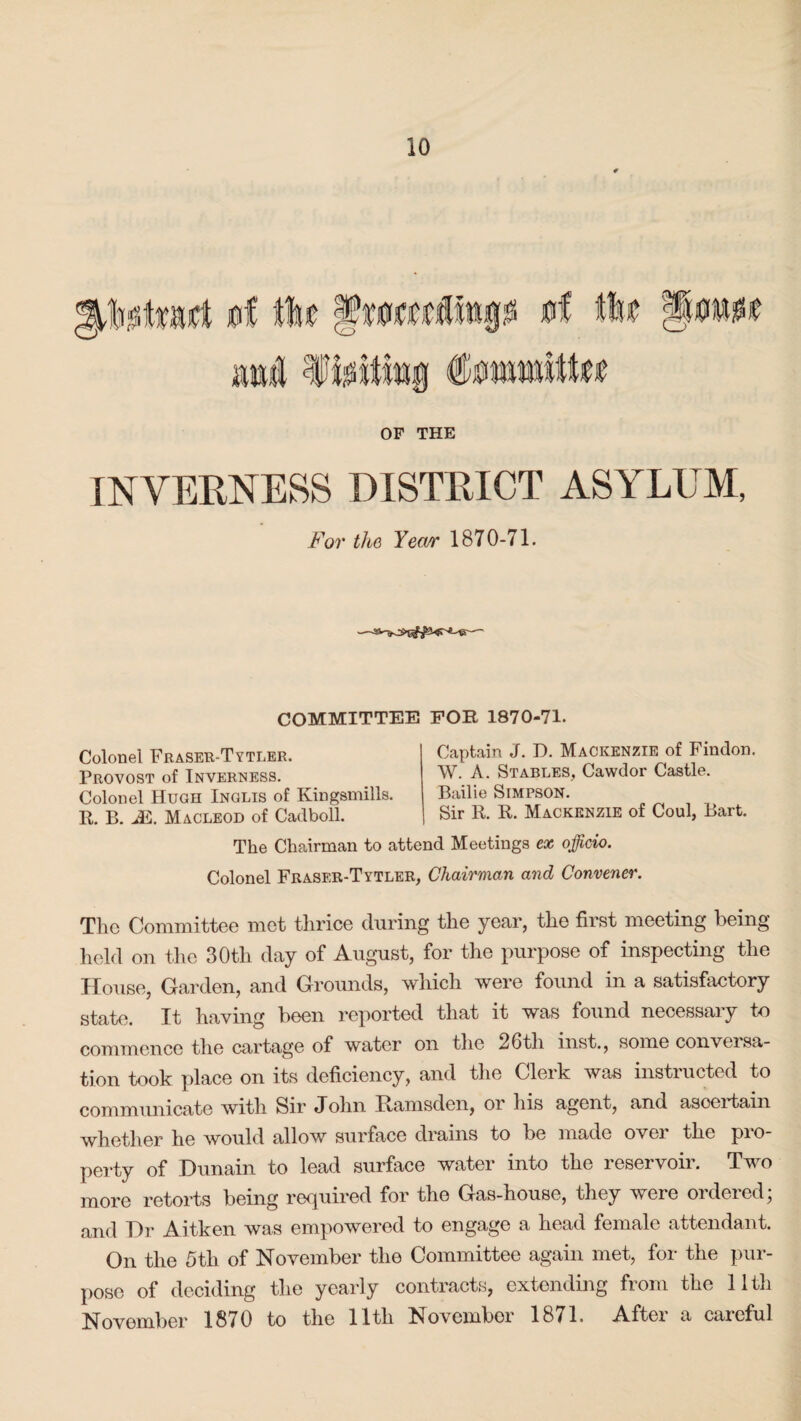 OF THE INVERNESS DISTRICT ASYLUM, For the Yect/r 1870-71. COMMITTEE FOR 1870-71. Colonel Fraser-Tytler. Provost of Inverness. Colonel Hugh Inglis of Kingsmills. R. B. J&. Macleod of Cadboll. Captain J. D. Mackenzie of Findon. W. A. Stables, Cawdor Castle. Bailie Simpson. Sir R. R. Mackenzie of Coul, Bart. The Chairman to attend Meetings ex officio. Colonel Fraser-Tytler, Chairman and Convener. The Committee met thrice during the year, the first meeting being held on the 30tli day of August, for the purpose of inspecting the House, Garden, and Grounds, which were found in a satisfactory state. It having been reported that it was found necessary to commence the cartage of water on the 26th inst., some conversa¬ tion took place on its deficiency, and the Clerk was instructed to communicate with Sir John Rams den, or his agent, and ascertain whether he would allow surface drains to be made over the pro¬ perty of Dunain to lead surface water into the reservoir. Two more retorts being required for the Gas-house, they were ordered; and Hr Aitken was empowered to engage a head female attendant. On the 5th of November the Committee again met, for the pur¬ pose of deciding the yearly contracts, extending from the 11th November 1870 to the lltli November 1871. After a careful