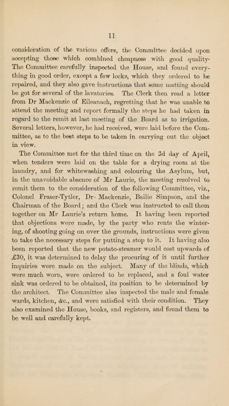 consideration of the various offers, the Committee decided upon accepting those which combined cheapness with good quality The Committee carefully inspected the House, and found every¬ thing in good order, except a few locks, which they ordered to be repaired, and they also gave instructions that some matting should be got for several of the lavatories. The Clerk then read a letter from Dr Mackenzie of Eileanach, regretting that he was unable to attend the meeting and report formally the steps he had taken in regard to the remit at last meeting of the Board as to irrigation. Several letters, however, he had received, were laid before the Com¬ mittee, as to the best steps to be taken in carrying out the object in view. The Committee met for the third time on the 3d day of April, when tenders were laid on the table for a drying room at the laundry, and for whitewashing and colouring the Asylum, but, in the unavoidable absence of Mr Laurie, the meeting resolved to remit them to the consideration of the following Committee, viz., Colonel Fraser-Tytler, Dr Mackenzie, Bailie Simpson, and the Chairman of the Board; and the Clerk was instructed to call them together on Mr Laurie’s return home. It having been reported that objections were made, by the party who rents the winter¬ ing, of shooting going on over the grounds, instructions were given to take the necessary steps for putting a stop to it. It having also been reported that the new potato-steamer would cost upwards of £30, it was determined to delay the procuring of it until further inquiries were made on the subject. Many of the blinds, which were much worn, were ordered to be replaced, and a foul water sink was ordered to be obtained, its position to be determined by the architect. The Committee also inspected the male and female wards, kitchen, &c., and were satisfied with their condition. They also examined the House, books, and registers, and found them to be well and carefully kept.