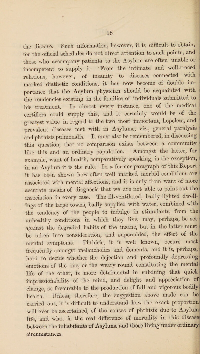 the disease. Such information, however, it is difficult to obtain, for the official schedules do not direct attention to such points, and those who accompany patients to the Asylum are often unable or incompetent to supply it. 'From the intimate and well-traced relations, however, of insanity to diseases connected with marked diathetic conditions, it has now become of double im¬ portance that the Asylum physician should be acquainted with the tendencies existing in the families of individuals submitted to his treatment. In almost every instance, one of the medical certifiers could supply this, and it certainly would be of the greatest value in regard to the two most important, hopeless, and prevalent diseases met with in Asylums, viz., general paralysis and phthisis pulmonalis. It must also be remembered, in discussing this question, that no comparison exists between a community like this and an ordinary population. Amongst the latter, for example, want of health, comparatively speaking, is the exception, in an Asylum it is the rule. In a former paragraph of this Report it has been shown how often well marked morbid conditions are associated with mental affections, and it is only from want of more accurate means of diagnosis that we are not able to point out the * association in every case. The ill-ventilated, badly-lighted dwell¬ ings of the large towns, badly supplied with water, combined with the tendency of the people to indulge in stimulants, from the unhealthy conditions in which they live, may, perhaps, be set against the degraded habits of the insane, but in the latter must! be taken into consideration, and superadded, the effect of the mental symptoms. Phthisis, it is well known, occurs most frequently amongst melancholics and dements, and it is, perhaps, hard to decide whether the dejection and profoundly depressing emotions of the one, or the weary round constituting the mental life of the other, is more detrimental in subduing that quick impressionability of the mind, and delight and appreciation of change, so favourable to the production of full and vigorous bodily health. Unless, therefore, the suggestion above made can be carried out, it is difficult to understand how the exact proportion will ever be ascertained, of the causes of phthisis due to Asylum life, and what is the real difference of mortality in this disease between the inhabitants of Asylums and those living under ordinary circumstances.