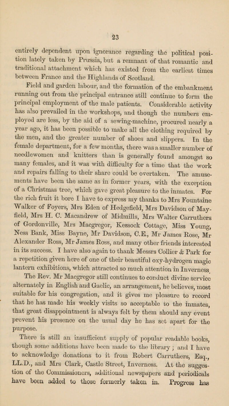 entirely dependent upon ignorance regarding the political posi¬ tion lately taken by Prussia, but a remnant of that romantic and traditional attachment which has existed from the earliest times between France and the Highlands of Scotland. Field and garden labour, and the formation of the embankment limning out fiom the principal entrance still continue to form the principal employment of the male patients. Considerable activity has also prevailed in the workshops, and though the numbers em¬ ployed aie less, by the aid of a sewing-machine, procured nearly a yeai ago, it has been possible to make all the clothing required by the men, and the greater number of shoes and slippers. In the female department, for a few months, there was a smaller number of needlewomen and knitters than is generally found amongst so many females, and it was with difficulty for a time that the work and repairs falling to their share could be overtaken. The amuse¬ ments have been the same as in former years, with the exception of a Christmas tree, which gave great pleasure to the inmates. For the rich fruit it bore I have to express my thanks to Mrs Fountaine Walker of Foyers, Mrs Eden of Hedgefield, Mrs Davidson of May- field, Mrs H. C. Macandrew of Midmills, Mrs Walter Carruthers of Gordonville, Mrs Macgregor, Kessock Cottage, Miss Young, Ness Bank, Miss Bayne, Mr Davidson, C.E., Mr James Bose, Mr Alexander Boss, Mr James Boss, and many other friends interested in its success. I have also again to thank Messrs Collier & Park for a repetition given here of one of their beautiful oxy-hydrogen magic lantern exhibitions, which attracted so much attention in Inverness The Be\. Mr Macgregor still continues to conduct divine service alternately in English and Gaelic, an arrangement, he believes, most suitable for his congregation, and it gives me pleasure to record that he has made his weekly visits so acceptable to the inmates, that great disappointment is always felt by them should any event prevent his presence on the usual day he has set apart for the purpose. There is still an insufficient supply of popular readable books, though some additions have been made to the library; and I have to acknowledge donations to it from Bobert Carruthers, Esq., LL.D., and Mrs Clark, Castle Street, Inverness. At the sugges¬ tion of the Commissioners, additional newspapers and periodicals have been added to those formerly taken in. Progress has