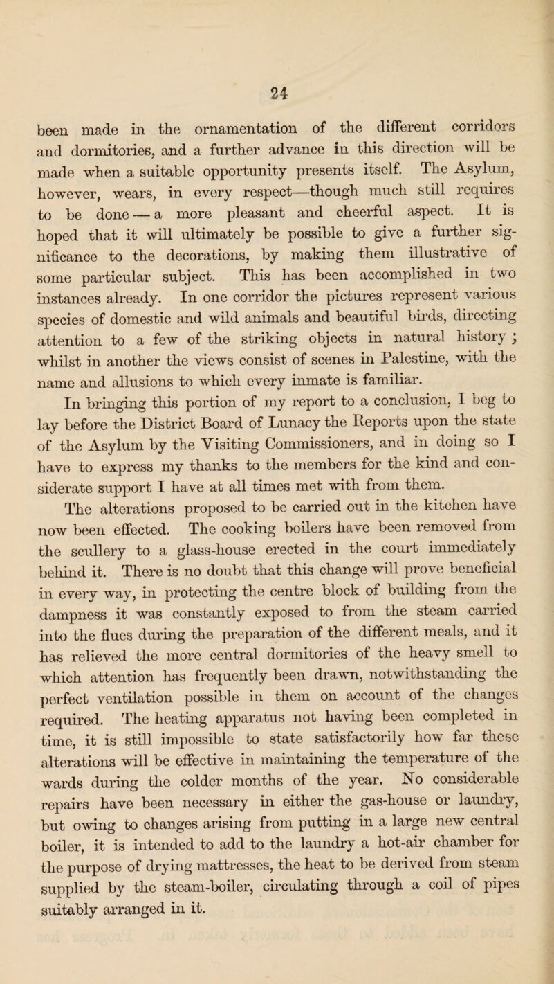 been made in the ornamentation of the different corridors and dormitories, and a further advance in this direction will be made when a suitable opportunity presents itself. The Asylum, however, wears, in every respect—though much still requires to be done — a more pleasant and cheerful aspect. It is hoped that it will ultimately be possible to give a further sig¬ nificance to the decorations, by making them illustrative of some particular subject. This has been accomplished in two instances already. In one corridor the pictures represent various species of domestic and wild animals and beautiful birds, directing attention to a few of the striking objects in natural history , whilst in another the views consist of scenes in Palestine, with the name and allusions to which every inmate is familiar. In bringing this portion of my report to a conclusion, I beg to lay before the District Board of Lunacy the Reports upon the state of the Asylum by the Visiting Commissioners, and in doing so I have to express my thanks to the members for the kind and con¬ siderate support I have at all times met with from them. The alterations proposed to be carried out in the kitchen have now been effected. The cooking boilers have been removed from the scullery to a glass-house erected in the court immediately behind it. There is no doubt that this change will prove beneficial in every way, in protecting the centre block of building from the dampness it was constantly exposed to from the steam carried into the flues during the preparation of the different meals, and it has relieved the more central dormitories of the heavy smell to which attention has frequently been drawn, notwithstanding the perfect ventilation possible in them on account of the changes required. The heating apparatus not having been completed in time, it is still impossible to state satisfactorily how far these alterations will be effective in maintaining the temperature of the wards during the colder months of the year. No considerable repairs have been necessary in either the gas-house or laundry, but owing to changes arising from putting in a large new central boiler, it is intended to add to the laundry a hot-air chamber for the purpose of drying mattresses, the heat to be derived from steam supplied by the steam-boiler, circulating through a coil of pipes suitably arranged in it.