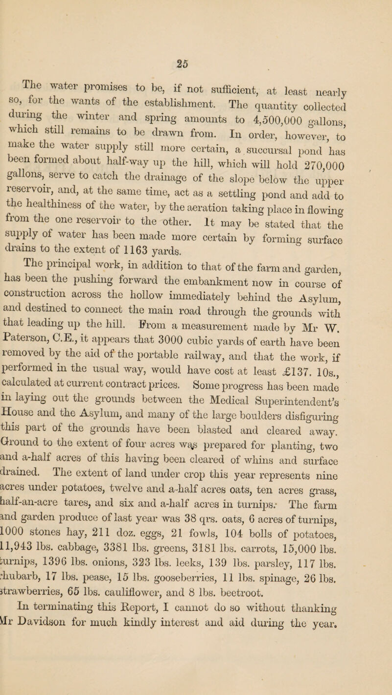 The water promises to be, if not sufficient, at least nearly so, for the wants of the establishment. The quantity collected during the winter and spring amounts to 4,500,000 gallons which still remains to be drawn from. In order, however, to make the water supply still more certain, a succursal pond has been formed about half-way up the hill, which will hold 270,000 gallons,, serve to catch the drainage of the slope below the upper reservoir, and, at the same time, act as a settling pond and add to the healthiness of the water, by the aeration taking place in flowing from the one reservoir to the other. It may be stated that the suppiy of water has been made more certain by forming surface drains to the extent of 1163 yards. The principal work, in addition to that of the farm and garden, has been the pushing forward the embankment now in course of construction across the hollow immediately behind the Asylum, and destined to connect the main road through the grounds with that leading up the hill. From a measurement made by Mr W. Pateison, C.E., it appears that 3000 cubic yards of earth have been removed by the aid of the portable railway, and that the work, if performed in the usual way, would have cost at least £137. 10s., calculated at current contract prices. Some progress has been made in laying out the grounds between the Medical Superintendent’s House and the Asylum, and many of the large boulders disfiguring this part oi the grounds have been blasted and cleared away. Giound to the extent of four acres wgys prepared for planting, two and a-half acres ol this having been cleared of whins and surface drained. The extent ol land under crop this year represents nine acres under potatoes, twelve and a-half acres oats, ten acres grass, half-an-acre tares, and six and a-half acres in turnips.* The farm and garden produce of last year was 38 qrs. oats, 6 acres of turnips, 1000 stones hay, 211 doz. eggs, 21 fowls, 104 bolls of potatoes, 11,943 lbs. cabbage, 3381 lbs. greens, 3181 lbs. carrots, 15,000 lbs. burnips, 1396 lbs. onions, 323 lbs. leeks, 139 lbs. parsley, 117 lbs. rhubarb, 17 lbs. pease, 15 lbs. gooseberries, 11 lbs. spinage, 26 lbs. strawberries, 65 lbs. cauliflower, and 8 lbs. beetroot. In terminating this Report, I cannot do so without thanking VIr Davidson for much kindly interest and aid during the year.