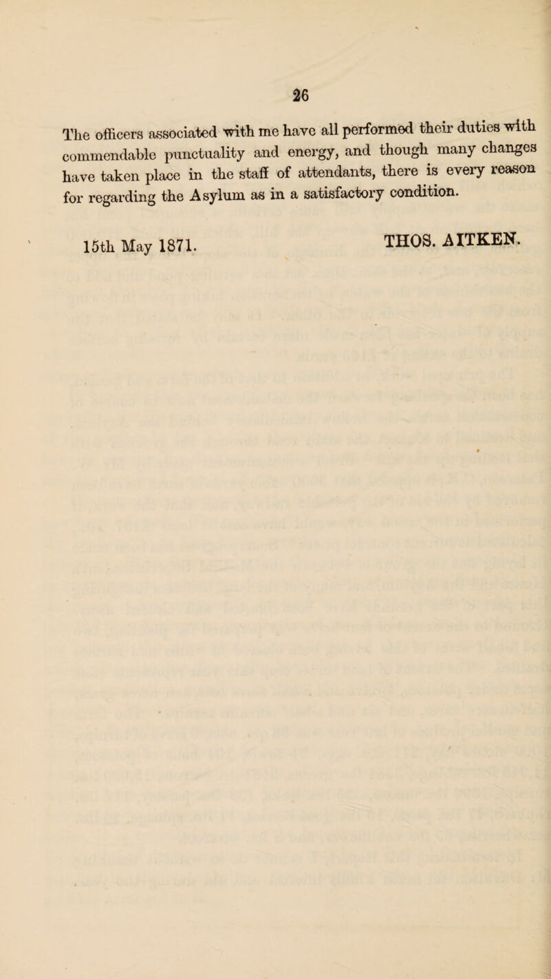 The officers associated with me have all performed their duties with commendable punctuality and energy, and though many changes have taken place in the staff of attendants, there is every reason for regarding the Asylum as in a satisiactory condition. 15th May 1871. THOS. AITKEN.