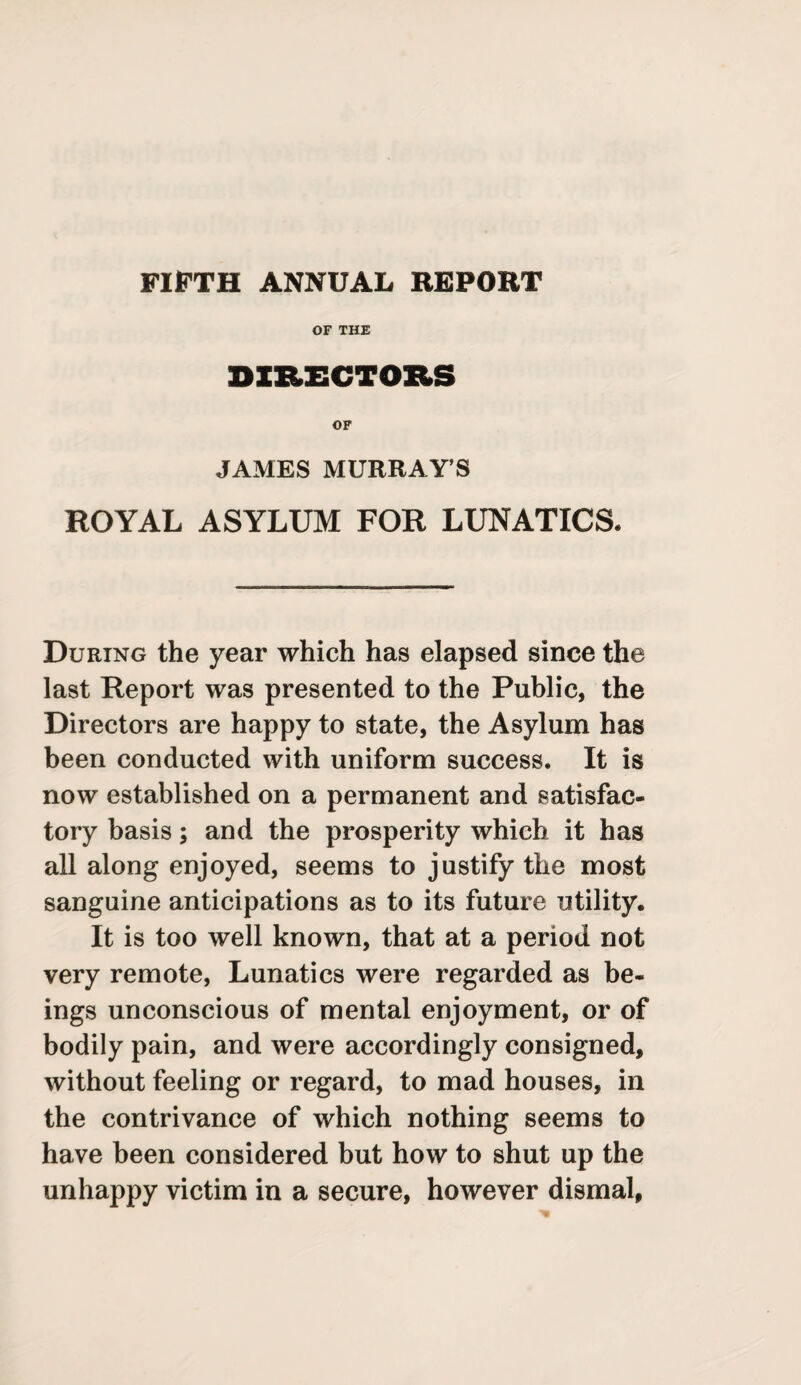 FIFTH ANNUAL REPORT OF THE DIRECTORS OF JAMES MURRAY S ROYAL ASYLUM FOR LUNATICS. During the year which has elapsed since the last Report was presented to the Public, the Directors are happy to state, the Asylum has been conducted with uniform success. It is now established on a permanent and satisfac¬ tory basis; and the prosperity which it has all along enjoyed, seems to justify the most sanguine anticipations as to its future utility. It is too well known, that at a period not very remote, Lunatics were regarded as be¬ ings unconscious of mental enjoyment, or of bodily pain, and were accordingly consigned, without feeling or regard, to mad houses, in the contrivance of which nothing seems to have been considered but how to shut up the unhappy victim in a secure, however dismal,