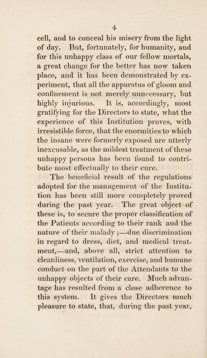 cell, and to conceal his misery from the light of day. But, fortunately, for humanity, and for this unhappy class of our fellow mortals, a great change for the better has now taken place, and it has been demonstrated by ex¬ periment, that all the apparatus of gloom and confinement is not merely unnecessary, but highly injurious. It is, accordingly, most gratifying for the Directors to state, what the experience of this Institution proves, with irresistible force, that the enormities to which the insane were formerly exposed are utterly inexcusable, as the mildest treatment of these unhappy persons has been found to contri¬ bute most effectually to their cure. The beneficial result of the regulations adopted for the management of the Institu¬ tion has been still more completely proved during the past year. The great object of these is, to secure the proper classification of the Patients according to their rank and the nature of their malady ;—due discrimination in regard to dress, diet, and medical treat¬ ment,—and, above all, strict attention to cleanliness, ventilation, exercise, and humane conduct on the part of the Attendants to the unhappy objects of their care. Much advan¬ tage has resulted from a close adherence to this system. It gives the Directors much pleasure to state, that, during the past year,