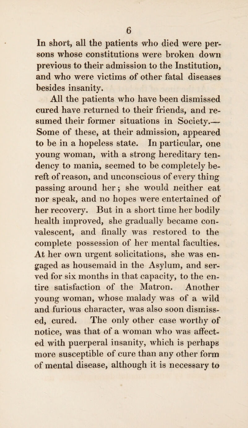 In short, all the patients who died were per¬ sons whose constitutions were broken down previous to their admission to the Institution, and who were victims of other fatal diseases besides insanity. All the patients who have been dismissed cured have returned to their friends, and re¬ sumed their former situations in Society.— Some of these, at their admission, appeared to be in a hopeless state. In particular, one young woman, with a strong hereditary ten¬ dency to mania, seemed to be completely be¬ reft of reason, and unconscious of every thing passing around her; she would neither eat nor speak, and no hopes were entertained of her recovery. But in a short time her bodily health improved, she gradually became con¬ valescent, and finally was restored to the complete possession of her mental faculties. At her own urgent solicitations, she was en¬ gaged as housemaid in the Asylum, and ser¬ ved for six months in that capacity, to the en¬ tire satisfaction of the Matron. Another young woman, whose malady was of a wild and furious character, was also soon dismiss¬ ed, cured. The only other case worthy of notice, was that of a woman who was affect¬ ed with puerperal insanity, which is perhaps more susceptible of cure than any other form of mental disease, although it is necessary to