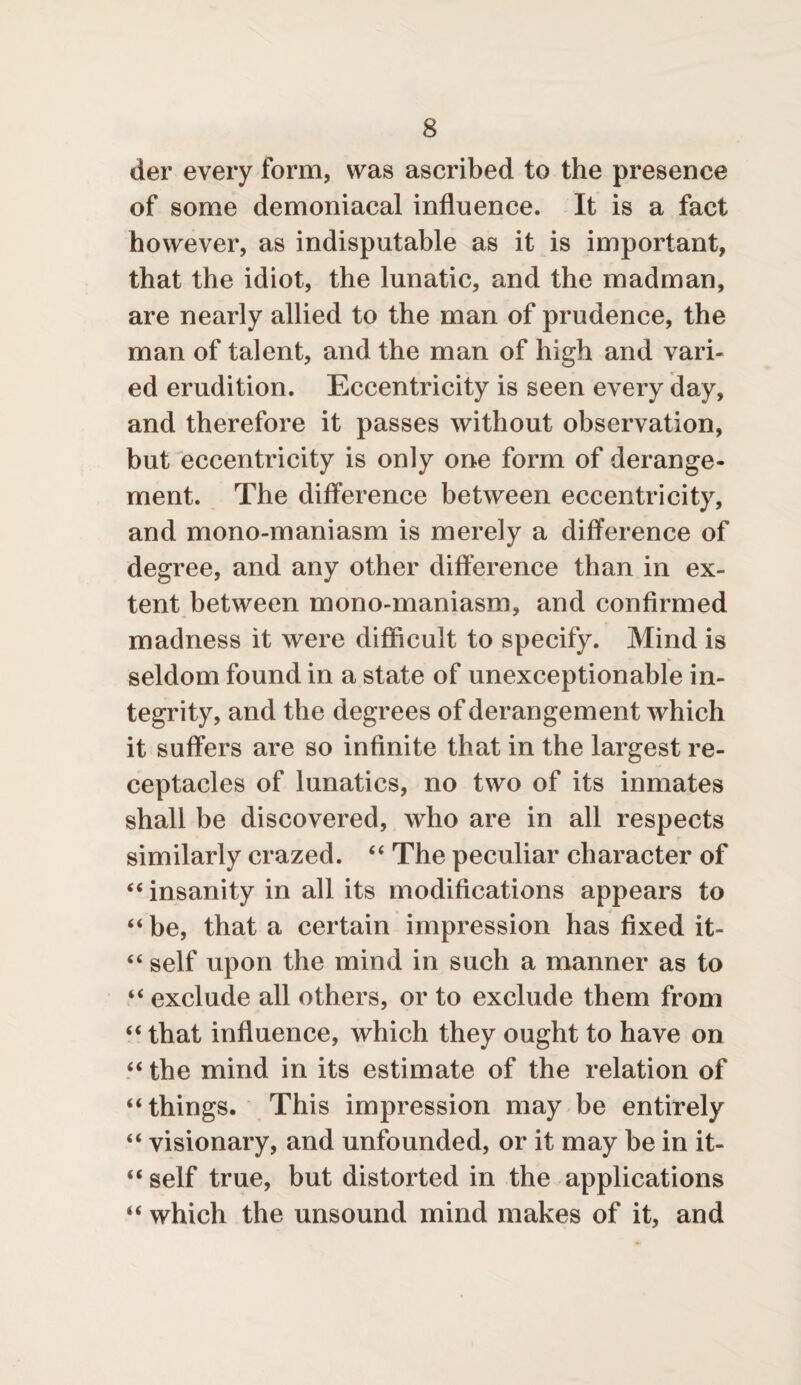 der every form, was ascribed to the presence of some demoniacal influence. It is a fact however, as indisputable as it is important, that the idiot, the lunatic, and the madman, are nearly allied to the man of prudence, the man of talent, and the man of high and vari¬ ed erudition. Eccentricity is seen every day, and therefore it passes without observation, but eccentricity is only one form of derange¬ ment. The difference between eccentricity, and mono-maniasm is merely a difference of degree, and any other difference than in ex¬ tent between mono-maniasm, and confirmed madness it were difficult to specify. Mind is seldom found in a state of unexceptionable in¬ tegrity, and the degrees of derangement which it suffers are so infinite that in the largest re¬ ceptacles of lunatics, no two of its inmates shall be discovered, who are in all respects similarly crazed. “ The peculiar character of “ insanity in all its modifications appears to “be, that a certain impression has fixed it- “ self upon the mind in such a manner as to “ exclude all others, or to exclude them from “ that influence, which they ought to have on “ the mind in its estimate of the relation of “things. This impression may be entirely “ visionary, and unfounded, or it may be in it- “ self true, but distorted in the applications “ which the unsound mind makes of it, and