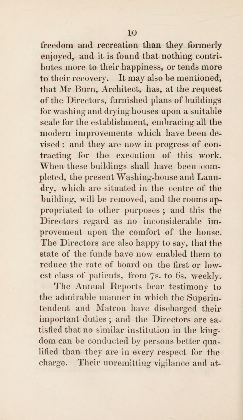 freedom and recreation than they formerly enjoyed, and it is found that nothing contri¬ butes more to their happiness, or tends more to their recovery. It may also be mentioned, that Mr Burn, Architect, has, at the request of the Directors, furnished plans of buildings for washing and drying houses upon a suitable scale for the establishment, embracing all the modern improvements which have been de¬ vised : and they are now in progress of con¬ tracting for the execution of this work. When these buildings shall have been com¬ pleted, the present Washing-house and Laun¬ dry, which are situated in the centre of the building, will be removed, and the rooms ap¬ propriated to other purposes ; and this the Directors regard as no inconsiderable im¬ provement upon the comfort of the house. The Directors are also happy to say, that the state of the funds have now enabled them to reduce the rate of board on the first or low¬ est class of patients, from 7s. to 6s. weekly. The Annual Reports bear testimony to the admirable manner in which the Superin¬ tendent and Matron have discharged their important duties ; and the Directors are sa¬ tisfied that no similar institution in the kirur- dom can be conducted by persons better qua¬ lified than they are in every respect for the charge. Their unremitting vigilance and at-