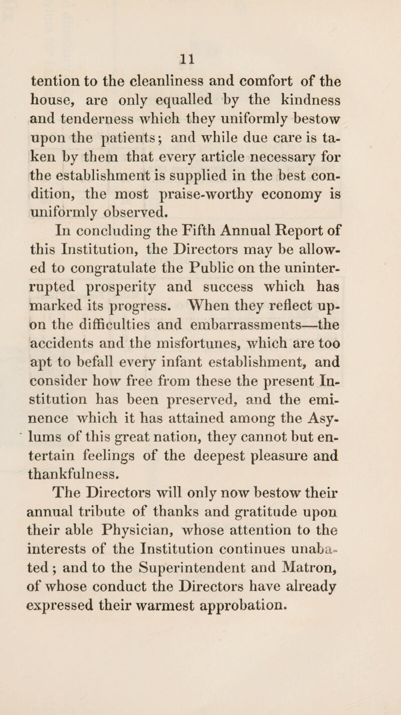 tention to the cleanliness and comfort of the house, are only equalled by the kindness and tenderness which they uniformly bestow upon the patients; and while due care is ta¬ ken by them that every article necessary for the establishment is supplied in the best con¬ dition, the most praise-worthy economy is uniformly observed. In concluding the Fifth Annual Report of this Institution, the Directors may be allow¬ ed to congratulate the Public on the uninter¬ rupted prosperity and success which has marked its progress. When they reflect up¬ on the difficulties and embarrassments—the accidents and the misfortunes, which are too apt to befall every infant establishment, and consider how free from these the present In¬ stitution has been preserved, and the emi¬ nence which it has attained among the Asy¬ lums of this great nation, they cannot but en¬ tertain feelings of the deepest pleasure and thankfulness. The Directors will only now bestow their annual tribute of thanks and gratitude upon their able Physician, whose attention to the interests of the Institution continues unaba« ted ; and to the Superintendent and Matron, of whose conduct the Directors have already expressed their warmest approbation.
