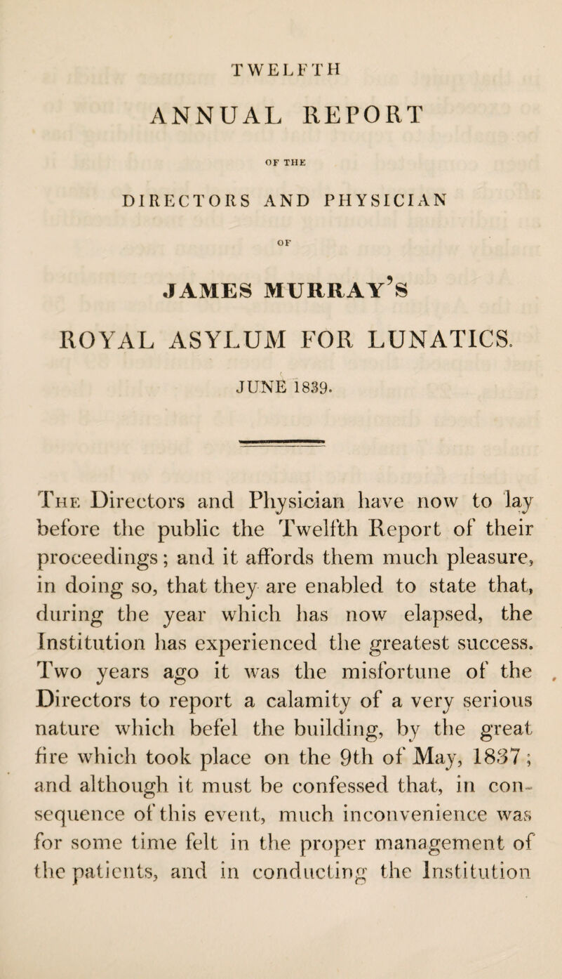 T W E L F T H ANNUAL REPORT OF THE DIRECTORS AND PHYSICIAN OF james Murray’s ROYAL ASYLUM FOR LUNATICS. JUNE 1839. The Directors and Physician have now to lay before the public the Twelfth Report of their proceedings; and it affords them much pleasure* in doing so, that they are enabled to state that, during the year which has now elapsed, the Institution has experienced the greatest success. Two years ago it was the misfortune of the Di rectors to report a calamity of a very serious nature which befel the building, by the great fire which took place on the 9th of May, 1837; arid although it must be confessed that, in com sequence of this event, much inconvenience was for some time felt in the proper management of the patients, and in conducting the Institution