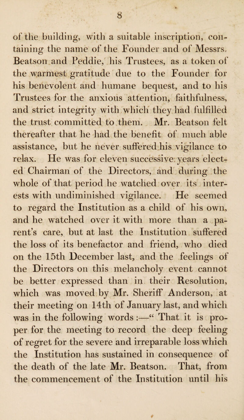 of' the building, with a suitable inscription, con¬ taining the name of the Founder and of Messrs, Beatson and Peddie, his Trustees, as a token of the warmest gratitude due to the Founder for his benevolent and humane bequest, and to his Trustees for the anxious attention, faithfulness, and strict integrity with which they had fulfilled the trust committed to them. Mr. Beatson felt thereafter that he had the benefit of much able assistance, but he never suffered his vigilance to relax. He was for eleven successive; years elect¬ ed Chairman of the Directors, and during the whole of that period he watched over its inter¬ ests with undiminislied vigilance. He seemed to regard the Institution as a child of his own, and he watched over it with more than a pa¬ rent’s care, but at last the Institution suffered the loss of its benefactor and friend, who died on the 15th December last, and the feelings of the Directors on this melancholy event cannot be better expressed than in their Resolution, which was moved by Mr. Sheriff Anderson, at their meeting on 14th of January last, and which was in the following words :—“ That it is pro¬ per for the meeting to record the deep feeling of regret for the severe and irreparable loss which the Institution has sustained in consequence of the death of the late Mr. Beatson. That, from the commencement of the Institution until his