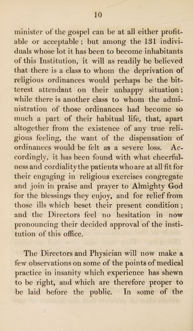 minister of the gospel can be at all either profit¬ able or acceptable ; but among the 131 indivi¬ duals whose lot it has been to become inhabitants of this Institution, it will as readily be believed that there is a class to whom the deprivation of religious ordinances would perhaps be the bit¬ terest attendant on their unhappy situation; while there is another class to whom the admi¬ nistration of those ordinances had become so much a part of their habitual life, that, apart altogether from the existence of any true reli¬ gious feeling, the want of the dispensation of ordinances would be felt as a severe loss. Ac¬ cordingly, it has been found with what cheerful¬ ness and cordiality the patients who are at all fit for their engaging in religious exercises congregate and join in praise and prayer to Almighty God for the blessings they enjoy, and for relief from those ills which beset their present condition ; and the Directors feel no hesitation in now pronouncing their decided approval of the insti¬ tution of this office. The Directors and Physician will now make a few observations on some of the points of medical practice in insanity which experience has shewn to be right, and which are therefore proper to be laid before the public. In some of the