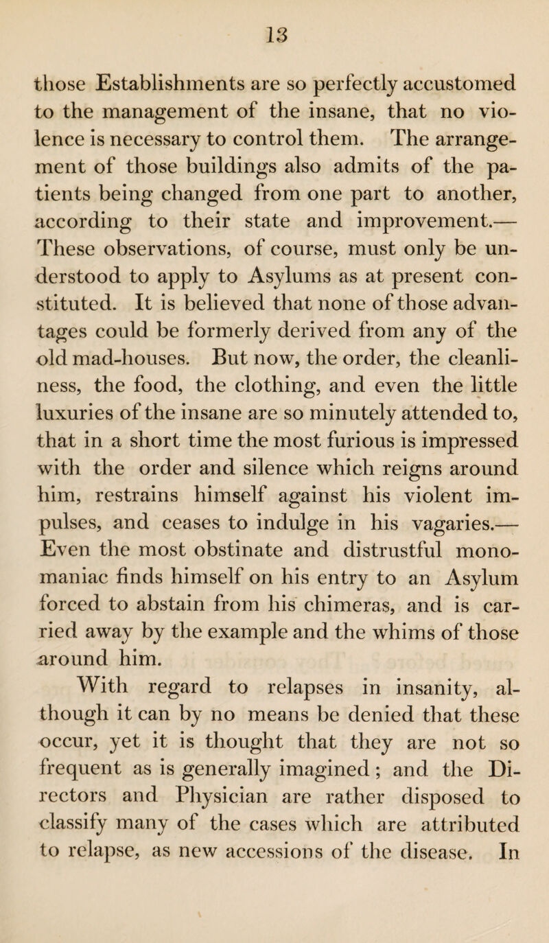 those Establishments are so perfectly accustomed to the management of the insane, that no vio¬ lence is necessary to control them. The arrange¬ ment of those buildings also admits of the pa¬ tients being changed from one part to another, according to their state and improvement.— These observations, of course, must only be un¬ derstood to apply to Asylums as at present con¬ stituted. It is believed that none of those advan¬ tages could be formerly derived from any of the old mad-houses. But now, the order, the cleanli¬ ness, the food, the clothing, and even the little luxuries of the insane are so minutely attended to, that in a short time the most furious is impressed with the order and silence which reigns around him, restrains himself against his violent im¬ pulses, and ceases to indulge in his vagaries.— Even the most obstinate and distrustful mono¬ maniac finds himself on his entry to an Asylum forced to abstain from his chimeras, and is car¬ ried away by the example and the whims of those around him. With regard to relapses in insanity, al¬ though it can by no means be denied that these occur, yet it is thought that they are not so frequent as is generally imagined; and the Di¬ rectors and Physician are rather disposed to classify many of the cases which are attributed to relapse, as new accessions of the disease. In