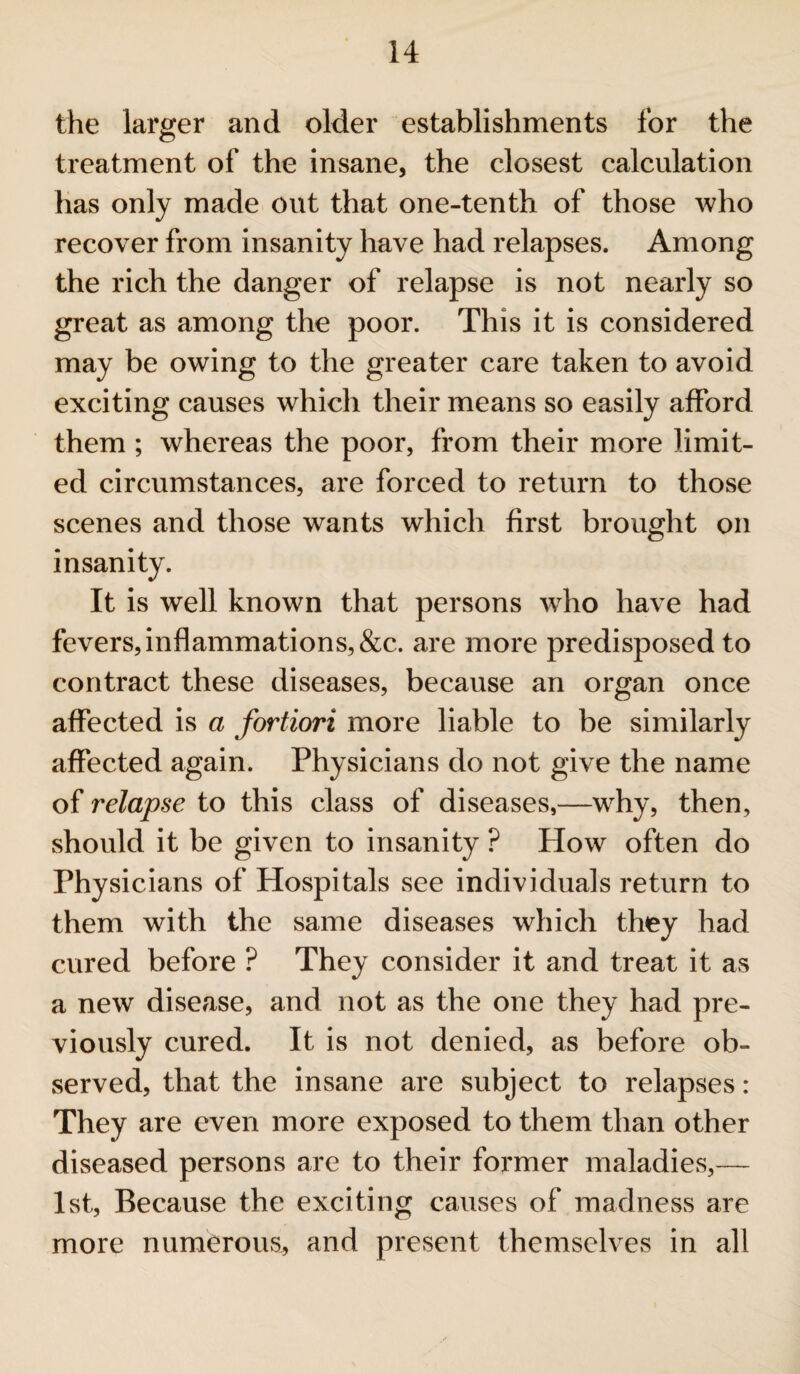 the larger and older establishments for the treatment of the insane, the closest calculation has only made out that one-tenth of those who recover from insanity have had relapses. Among the rich the danger of relapse is not nearly so great as among the poor. This it is considered may be owing to the greater care taken to avoid exciting causes which their means so easily afford them ; whereas the poor, from their more limit¬ ed circumstances, are forced to return to those scenes and those wants which first brought on insanity. It is well known that persons who have had fevers, inflammations, &c. are more predisposed to contract these diseases, because an organ once affected is a fortiori more liable to be similarly affected again. Physicians do not give the name of relapse to this class of diseases,—why, then, should it be given to insanity ? How often do Physicians of Hospitals see individuals return to them with the same diseases which they had cured before ? They consider it and treat it as a new disease, and not as the one they had pre¬ viously cured. It is not denied, as before ob¬ served, that the insane are subject to relapses: They are even more exposed to them than other diseased persons are to their former maladies,— 1st, Because the exciting causes of madness are more numerous, and present themselves in all