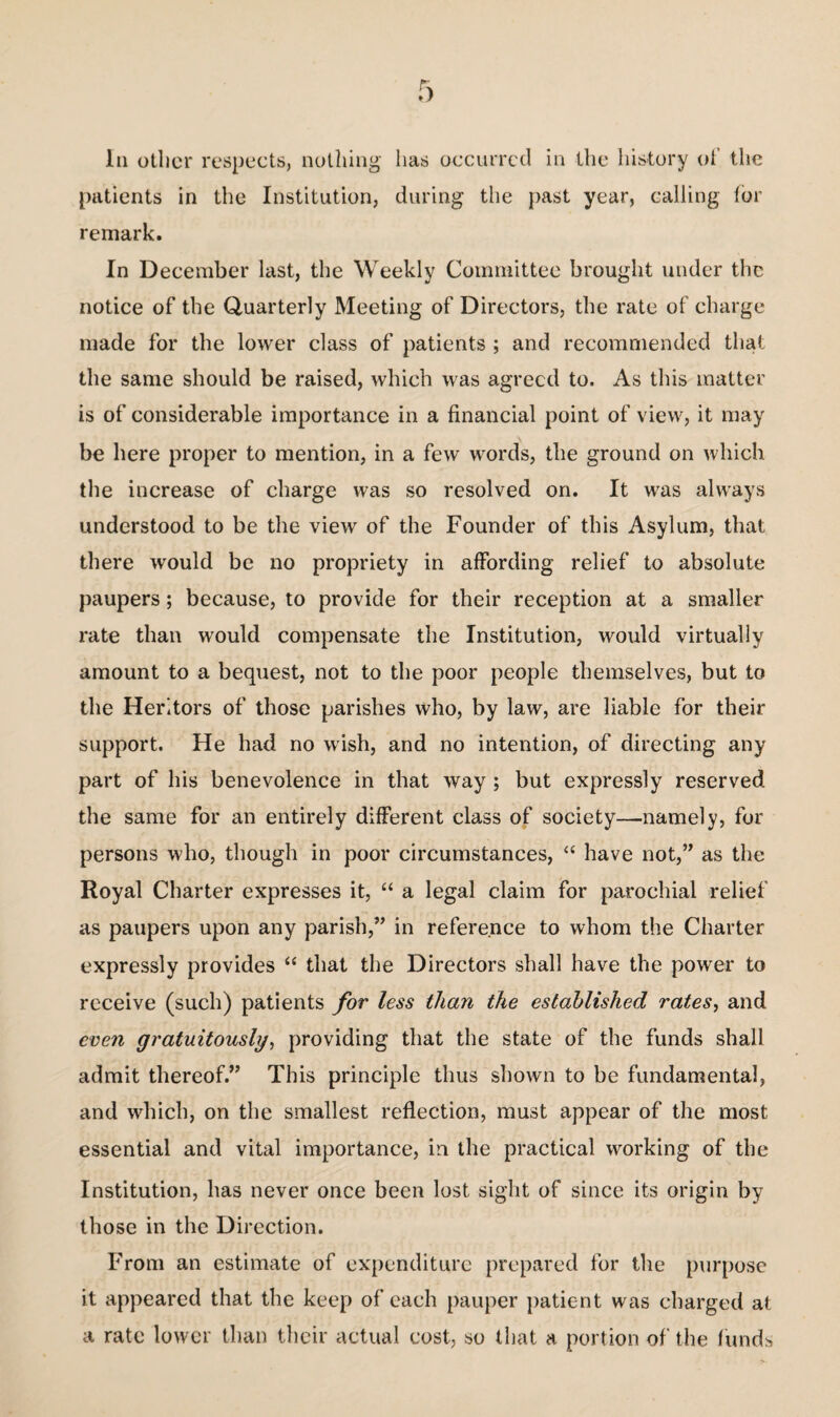 In other respects, nothing has occurred in the history of the patients in the Institution, during the past year, calling lor remark. In December last, the Weekly Committee brought under the notice of the Quarterly Meeting of Directors, the rate of charge made for the lower class of patients ; and recommended that the same should be raised, which was agreed to. As this matter is of considerable importance in a financial point of view, it may be here proper to mention, in a few words, the ground on which the increase of charge was so resolved on. It was always understood to be the view of the Founder of this Asylum, that there would be no propriety in affording relief to absolute paupers; because, to provide for their reception at a smaller rate than would compensate the Institution, would virtually amount to a bequest, not to the poor people themselves, but to the Heritors of those parishes who, by law, are liable for their support. He had no wish, and no intention, of directing any part of his benevolence in that way ; but expressly reserved the same for an entirely different class of society—namely, for persons who, though in poor circumstances, “ have not,” as the Royal Charter expresses it, “ a legal claim for parochial relief as paupers upon any parish,” in reference to whom the Charter expressly provides “ that the Directors shall have the power to receive (such) patients for less than the established rates, and even gratuitously, providing that the state of the funds shall admit thereof.” This principle thus shown to be fundamental, and which, on the smallest reflection, must appear of the most essential and vital importance, in the practical working of the Institution, has never once been lost sight of since its origin by those in the Direction. From an estimate of expenditure prepared for the purpose it appeared that the keep of each pauper patient was charged at a rate lower than their actual cost, so that a portion of the funds