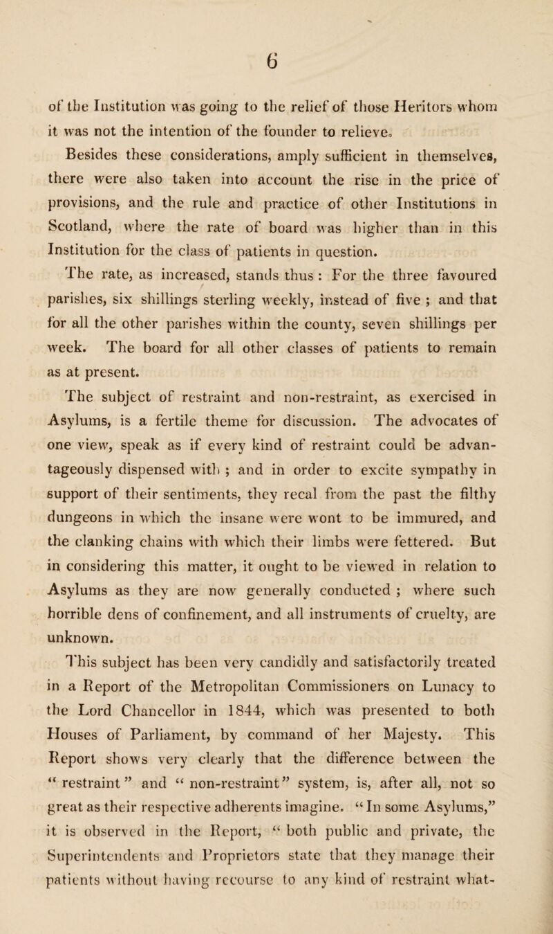 of' the Institution was going to the relief of those Heritors whom it was not the intention of the founder to relieve. Besides these considerations, amply sufficient in themselves, there were also taken into account the rise in the price of provisions, and the rule and practice of other Institutions in Scotland, where the rate of board was higher than in this Institution for the class of patients in question. The rate, as increased, stands thus : For the three favoured parishes, six shillings sterling weekly, instead of five ; and that for all the other parishes within the county, seven shillings per week. The board for all other classes of patients to remain as at present. The subject of restraint and non-restraint, as exercised in Asylums, is a fertile theme for discussion. The advocates of one view, speak as if every kind of restraint could be advan¬ tageously dispensed with ; and in order to excite sympathy in support of their sentiments, they recal from the past the filthy dungeons in which the insane were wont to be immured, and the clanking chains with which their limbs were fettered. But in considering this matter, it ought to be viewed in relation to Asylums as they are now generally conducted ; where such horrible dens of confinement, and all instruments of cruelty, are unknown. T his subject has been very candidly and satisfactorily treated in a Report of the Metropolitan Commissioners on Lunacy to the Lord Chancellor in 1844, which was presented to both Houses of Parliament, by command of her Majesty. This Report show's very clearly that the difference between the “restraint” and “non-restraint” system, is, after all, not so great as their respective adherents imagine. “ In some Asylums,” it is observed in the Report, “ both public and private, the Superintendents and Proprietors state that they manage their patients w ithout having recourse to any kind of restraint what-