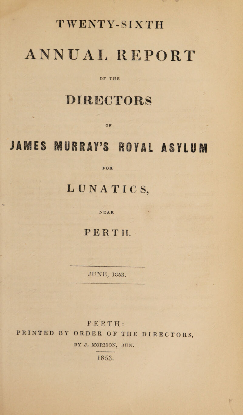 TWENTY-SIXTH ANNUAL REPORT OF THE DIRECTORS JAIMES MURRAY’S ROYAL ASYLUM FOE LUNATICS, NEAR PERT H. JUNE, ] 853. PERTH: PRINTED BY ORDER OF THE DIRECTORS, BY J. MORISON, JUN. 1853.