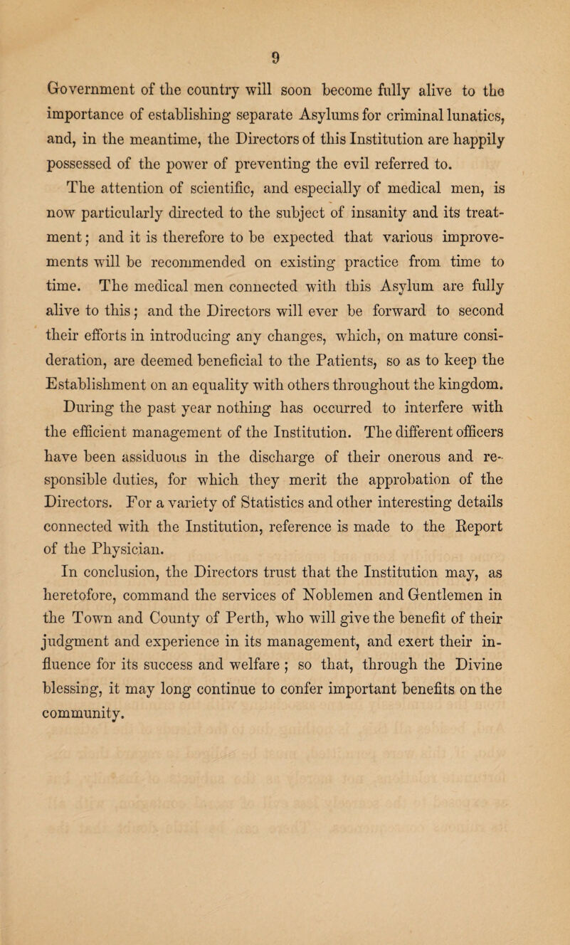 Government of tlie country will soon become fully alive to the importance of establishing separate Asylums for criminal lunatics, and, in the meantime, the Directors of this Institution are happily possessed of the power of preventing the evil referred to. The attention of scientific, and especially of medical men, is now particularly directed to the subject of insanity and its treat¬ ment ; and it is therefore to be expected that various improve¬ ments will be recommended on existing practice from time to time. The medical men connected with this Asylum are fully alive to this; and the Directors will ever be forward to second their efforts in introducing any changes, which, on mature consi¬ deration, are deemed beneficial to the Patients, so as to keep the Establishment on an equality with others throughout the kingdom. During the past year nothing has occurred to interfere with the efficient management of the Institution. The different officers have been assiduous in the discharge of their onerous and re¬ sponsible duties, for which they merit the approbation of the Directors. For a variety of Statistics and other interesting details connected with the Institution, reference is made to the Keport of the Physician. In conclusion, the Directors trust that the Institution may, as heretofore, command the services of Noblemen and Gentlemen in the Town and County of Perth, who will give the benefit of their judgment and experience in its management, and exert their in¬ fluence for its success and welfare ; so that, through the Divine blessing, it may long continue to confer important benefits on the community.