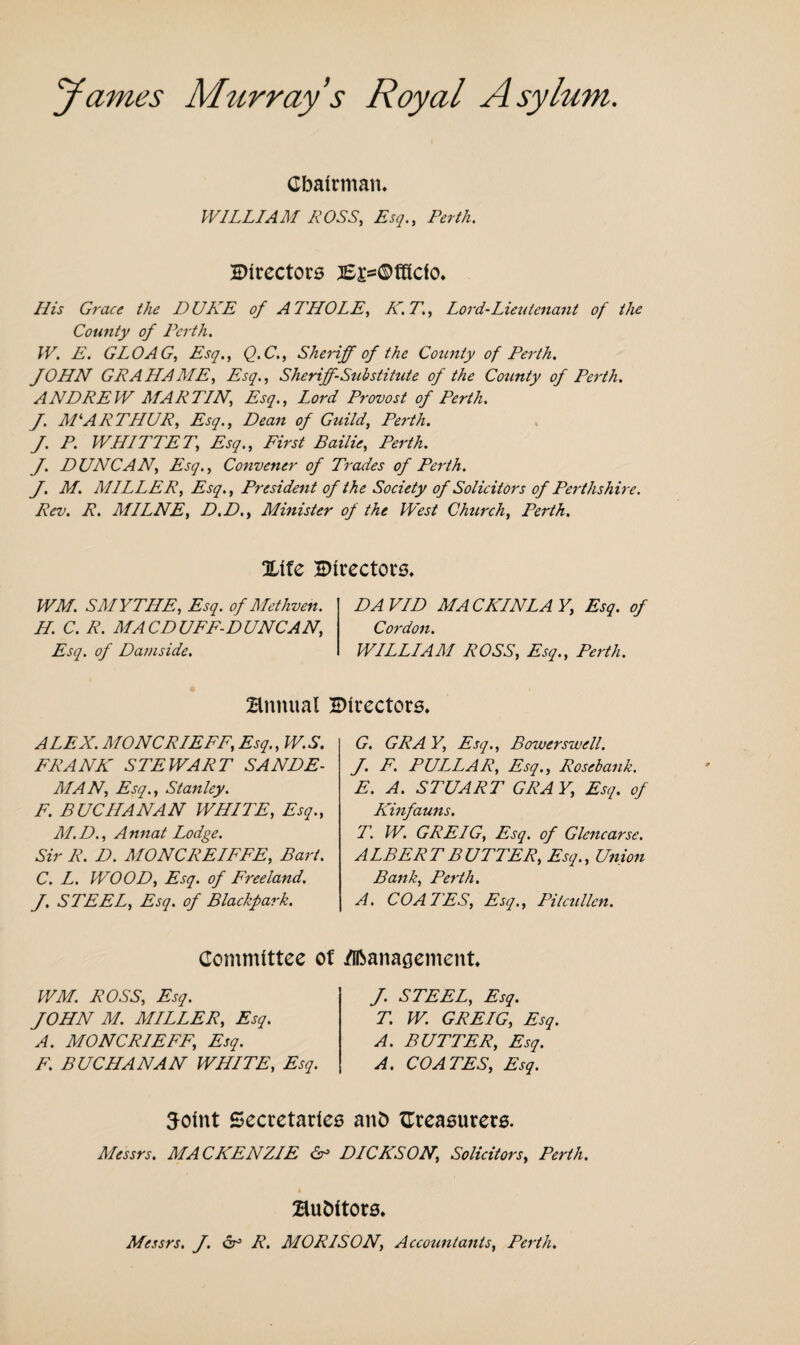 James Murray s Royal Asylum. Chairman. WILLIAM ROSS, Esq., Perth. Directors JE£=©fffcfo. His Grace the DUKE of A THOLE, K.T., Lord-Lieutenant of the County of Perth. W. E. GLOAG, Esq., Q.C., Sheriff of the County of Perth. JOHN GRAHAME, Esq., Sheriff-Substitute of the County of Perth. ANDREW MARTIN, Esq., Lord Provost of Perth. J. M*.ARTHUR, Esq., Dean of Guild, Perth. J. P. WHIPPET,; Esq., First Bailie, Perth. J. DUNCAN, Esq., Convener of Trades of Perth. J. M. MILLER, Esq., President of the Society of Solicitors of Perthshire. Rev. R. MILNE, D.D., Minister of the West Church, Perth. %ite Directors. WM. SMYTHE, Esq. of Methven. H. C. R. MACDUFF-DUNCAN, Esq. of Damside. DAVID MACKINLAY, Esq. of Cordon. WILLIAM ROSS, Esq., Perth. Annual Directors. ALEX. MONCRIEFF, Esq., W.S. FRANK STEWART SANDE- RIAN, Esq., Stanley. F. BUCHANAN WHITE, Esq., M.D., Annat Lodge. Sir R. D. MONCREIFFE, Bart. C. L. WOOD, Esq. of Freeland. J. STEEL, Esq. of Blackpark. G. GRA Y, Esq., Bower swell. J. F. PULLAR, Esq., Rosebank. E. A. STUART GRAY, Esq. of Kinfauns. T. W. GREIG, Esq. of Glencarse. ALBERT BUTTER, Esq., Union Bank, Perth. A. COATES, Esq., Pitcullen. Committee of dlbanagement WM. ROSS, Esq. JOHN M. MILLER, Esq. A. MONCRIEFF, Esq. F. BUCHANAN WHITE, Esq. J. STEEL, Esq. T. W. GREIG, Esq. A. BUTTER, Esq. A. COATES, Esq. Joint Secretaries anD treasurers. Messrs. MACKENZIE 6° DICKSON, Solicitors, Perth. Buhitors. Messrs. J. R. MOR1SON, Accountants, Perth.