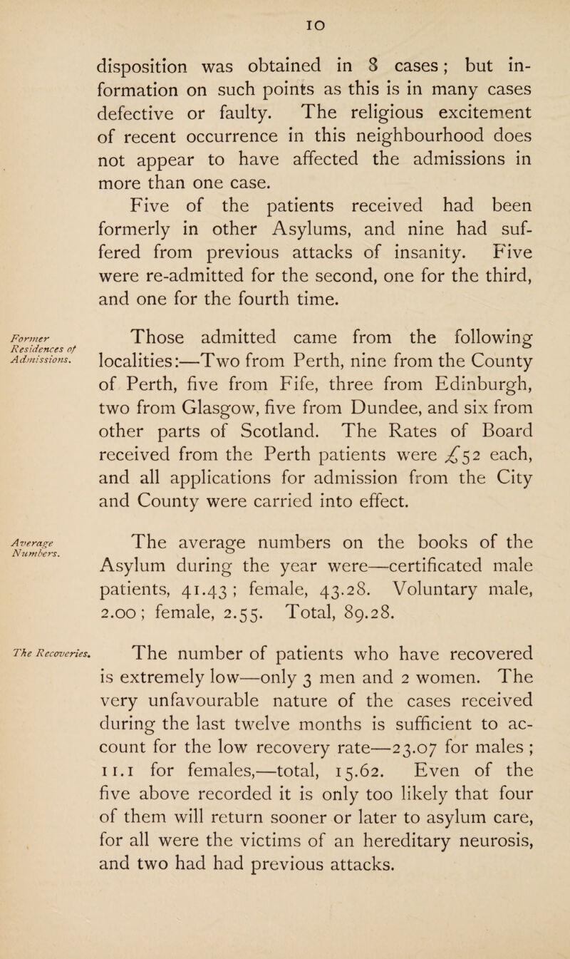 Former Residences of A dmissions. Average Numbers. The Recoveries. IO disposition was obtained in 8 cases; but in¬ formation on such points as this is in many cases defective or faulty. The religious excitement of recent occurrence in this neighbourhood does not appear to have affected the admissions in more than one case. Five of the patients received had been formerly in other Asylums, and nine had suf¬ fered from previous attacks of insanity. Five were re-admitted for the second, one for the third, and one for the fourth time. Those admitted came from the following localities:—Two from Perth, nine from the County of Perth, five from Fife, three from Edinburgh, two from Glasgow, five from Dundee, and six from other parts of Scotland. The Rates of Board received from the Perth patients were £^2 each, and all applications for admission from the City and County were carried into effect. The average numbers on the books of the Asylum during the year were—certificated male patients, 41.43 ; female, 43.28. Voluntary male, 2.00; female, 2.55. Total, 89.28. The number of patients who have recovered is extremely low—only 3 men and 2 women. The very unfavourable nature of the cases received during the last twelve months is sufficient to ac¬ count for the low recovery rate—23.07 for males ; 11.1 for females,—total, 15.62. Even of the five above recorded it is only too likely that four of them will return sooner or later to asylum care, for all were the victims of an hereditary neurosis, and two had had previous attacks.