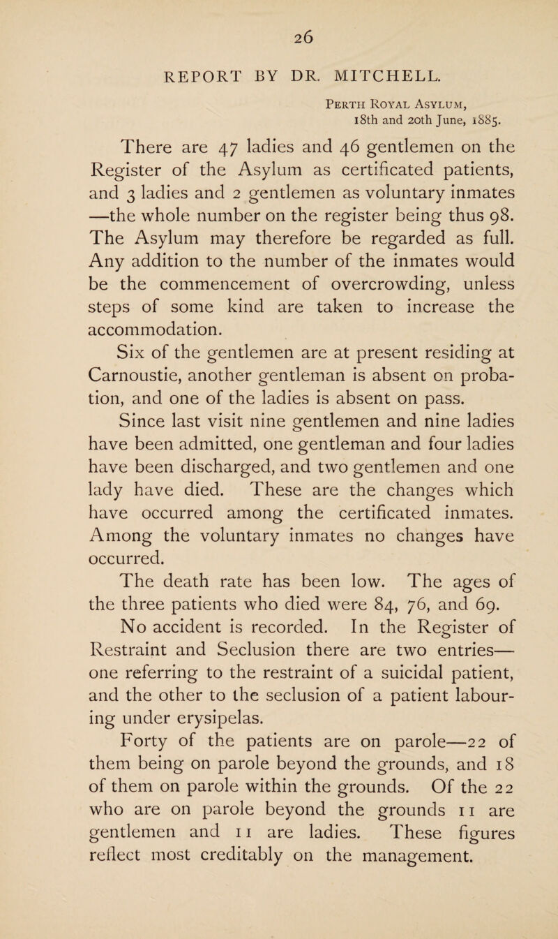 REPORT BY DR. MITCHELL. Perth Royal Asylum, i8th and 20th June, 1885. There are 47 ladies and 46 gentlemen on the Register of the Asylum as certificated patients, and 3 ladies and 2 gentlemen as voluntary inmates —the whole number on the register being thus 98. The Asylum may therefore be regarded as full. Any addition to the number of the inmates would be the commencement of overcrowding, unless steps of some kind are taken to increase the accommodation. Six of the gentlemen are at present residing at Carnoustie, another gentleman is absent on proba¬ tion, and one of the ladies is absent on pass. Since last visit nine gentlemen and nine ladies have been admitted, one gentleman and four ladies have been discharged, and two gentlemen and one lady have died. These are the changes which have occurred among the certificated inmates. Among the voluntary inmates no changes have occurred. The death rate has been low. The ages of the three patients who died were 84, 76, and 69. No accident is recorded. In the Register of Restraint and Seclusion there are two entries— one referring to the restraint of a suicidal patient, and the other to the seclusion of a patient labour¬ ing under erysipelas. Forty of the patients are on parole—22 of them being on parole beyond the grounds, and 18 of them on parole within the grounds. Of the 22 who are on parole beyond the grounds 11 are gentlemen and 11 are ladies. These figures reflect most creditably on the management.