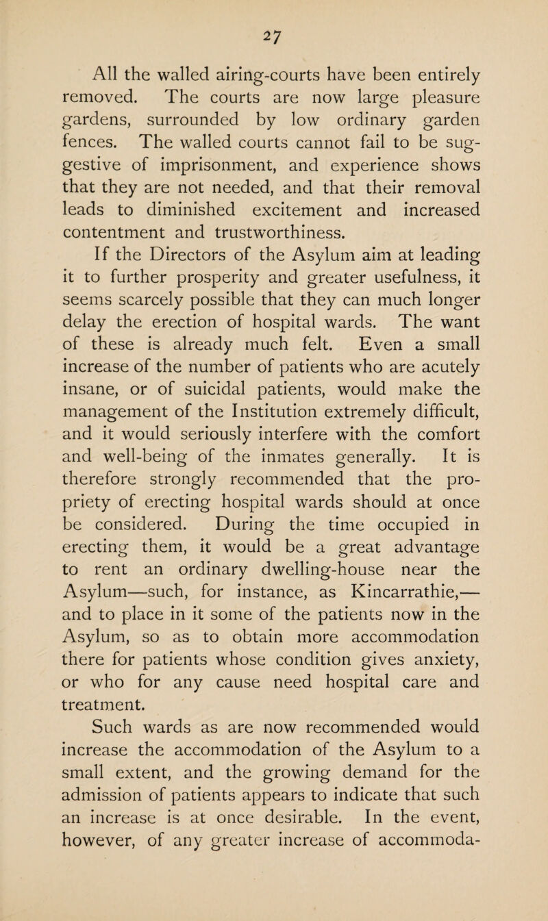 All the walled airing-courts have been entirely removed. The courts are now large pleasure gardens, surrounded by low ordinary garden fences. The walled courts cannot fail to be sug¬ gestive of imprisonment, and experience shows that they are not needed, and that their removal leads to diminished excitement and increased contentment and trustworthiness. If the Directors of the Asylum aim at leading it to further prosperity and greater usefulness, it seems scarcely possible that they can much longer delay the erection of hospital wards. The want of these is already much felt. Even a small increase of the number of patients who are acutely insane, or of suicidal patients, would make the management of the Institution extremely difficult, and it would seriously interfere with the comfort and well-being of the inmates generally. It is therefore strongly recommended that the pro¬ priety of erecting hospital wards should at once be considered. During the time occupied in erecting them, it would be a great advantage to rent an ordinary dwelling-house near the Asylum—such, for instance, as Kincarrathie,— and to place in it some of the patients now in the Asylum, so as to obtain more accommodation there for patients whose condition gives anxiety, or who for any cause need hospital care and treatment. Such wards as are now recommended would increase the accommodation of the Asylum to a small extent, and the growing demand for the admission of patients appears to indicate that such an increase is at once desirable. In the event, however, of any greater increase of accomrnoda-