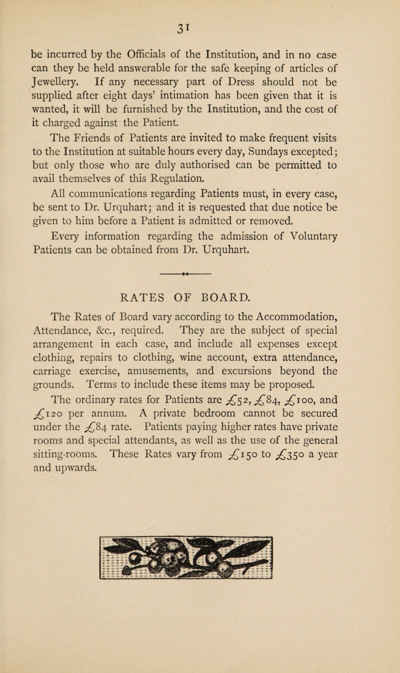 be incurred by the Officials of the Institution, and in no case can they be held answerable for the safe keeping of articles of Jewellery. If any necessary part of Dress should not be supplied after eight days’ intimation has been given that it is wanted, it will be furnished by the Institution, and the cost of it charged against the Patient. The Friends of Patients are invited to make frequent visits to the Institution at suitable hours every day, Sundays excepted; but only those who are duly authorised can be permitted to avail themselves of this Regulation. All communications regarding Patients must, in every case, be sent to Dr. Urquhart; and it is requested that due notice be given to him before a Patient is admitted or removed. Every information regarding the admission of Voluntary Patients can be obtained from Dr. Urquhart. RATES OF BOARD. The Rates of Board vary according to the Accommodation, Attendance, &c., required. They are the subject of special arrangement in each case, and include all expenses except clothing, repairs to clothing, wine account, extra attendance, carriage exercise, amusements, and excursions beyond the grounds. Terms to include these items may be proposed. The ordinary rates for Patients are ^52,^84, £100, and £120 per annum. A private bedroom cannot be secured under the ^84 rate. Patients paying higher rates have private rooms and special attendants, as well as the use of the general sitting-rooms. These Rates vary from ^150 to ^350 a year and upwards.