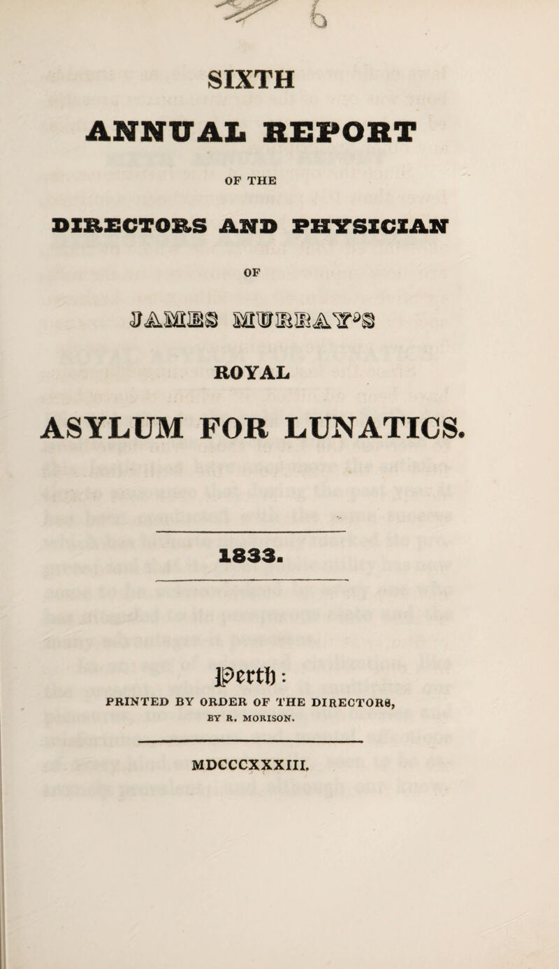 b SIXTH ANNUAL REPORT OF THE DIRECTORS AND PHYSICIAN ROYAL ASYLUM FOR LUNATICS Pcrtft : PRINTED BY ORDER OF THE DIRECTORS, BY R. MORISON. MDCCCXXXIII,