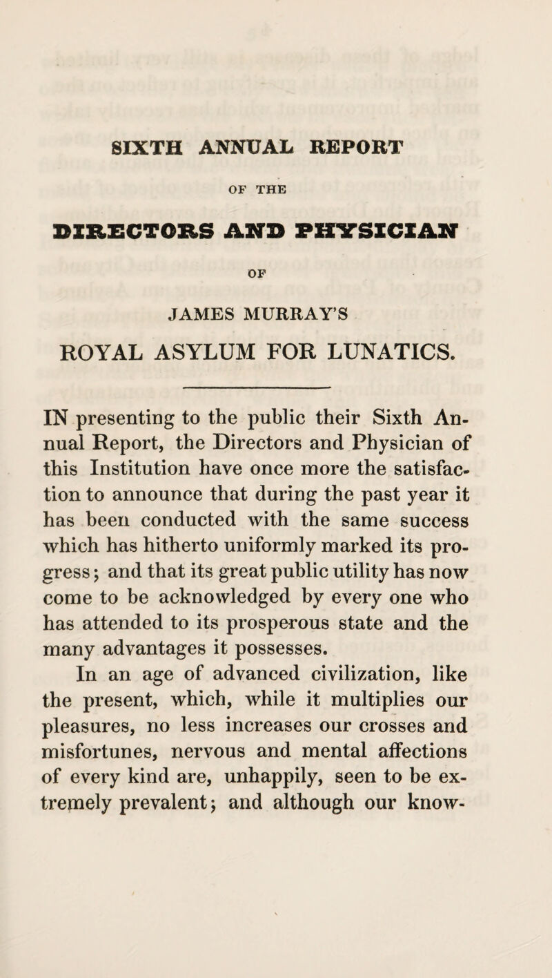 SIXTH ANNUAL REPORT OF THE DIRECTORS AND PHYSICIAN OF JAMES MURRAY’S ROYAL ASYLUM FOR LUNATICS. IN presenting to the public their Sixth An¬ nual Report, the Directors and Physician of this Institution have once more the satisfac¬ tion to announce that during the past year it has been conducted with the same success which has hitherto uniformly marked its pro¬ gress ; and that its great public utility has now come to be acknowledged by every one who has attended to its prosperous state and the many advantages it possesses. In an age of advanced civilization, like the present, which, while it multiplies our pleasures, no less increases our crosses and misfortunes, nervous and mental affections of every kind are, unhappily, seen to be ex¬ tremely prevalent; and although our know-