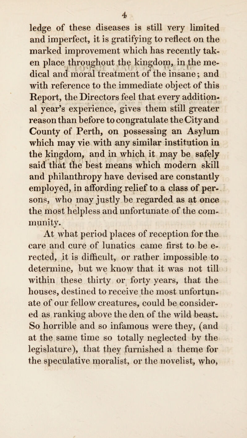 ledge of these diseases is still very limited and imperfect, it is gratifying to reflect on the marked improvement which has recently tak¬ en place throughout the kingdom, in the me¬ dical and moral treatment of the insane; and with reference to the immediate object of this Report, the Directors feel that every addition¬ al year’s experience, gives them still greater reason than before to congratulate the City and County of Perth, on possessing an Asylum which may vie with any similar institution in the kingdom, and in which it may be safely said that the best means which modern skill and philanthropy have devised are constantly employed, in affording relief to a class of per¬ sons, who may justly be regarded as at once the most helpless and unfortunate of the com¬ munity. At what period places of reception for the care and cure of lunatics came first to be e- rected, it is difficult, or rather impossible to determine, but we know that it was not till within these thirty or forty years, that the houses, destined to receive the most unfortun¬ ate of our fellow creatures, could be consider¬ ed as ranking above the den of the wild beast. So horrible and so infamous were they, (and at the same time so totally neglected by the legislature), that they furnished a theme for the speculative moralist, or the novelist, who,