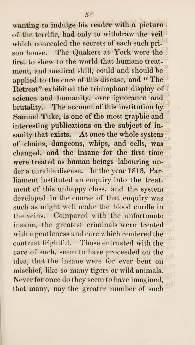 wanting to indulge his reader with a picture of the terrific, had only to withdraw the veil which concealed the secrets of each such pri¬ son house. The Quakers at York were the first to shew to the world that humane treat¬ ment, and medical skill, could and should be applied to the cure of this disease, and “ The Retreat” exhibited the triumphant display of science and humanity, over ignorance and brutality. The account of this institution by Samuel Tuke, is one of the most graphic and interesting publications on the subject of in¬ sanity that exists. At once the whole system of chains, dungeons, whips, and cells, was changed, and the insane for the first time were treated as human beings labouring un¬ der a curable disease. In the year 1813, Par¬ liament instituted an enquiry into the treat¬ ment of this unhappy class, and the system developed in the course of that enquiry was such as might well make the blood curdle in the veins. Compared with the unfortunate insane, the greatest criminals were treated with a gentleness and care which rendered the contrast frightful. Those entrusted with the care of such, seem to have proceeded on the idea, that the insane were for ever bent on mischief, like so many tigers or wild animals. Never for once do they seem to have imagined, that many, nay the greater number of such