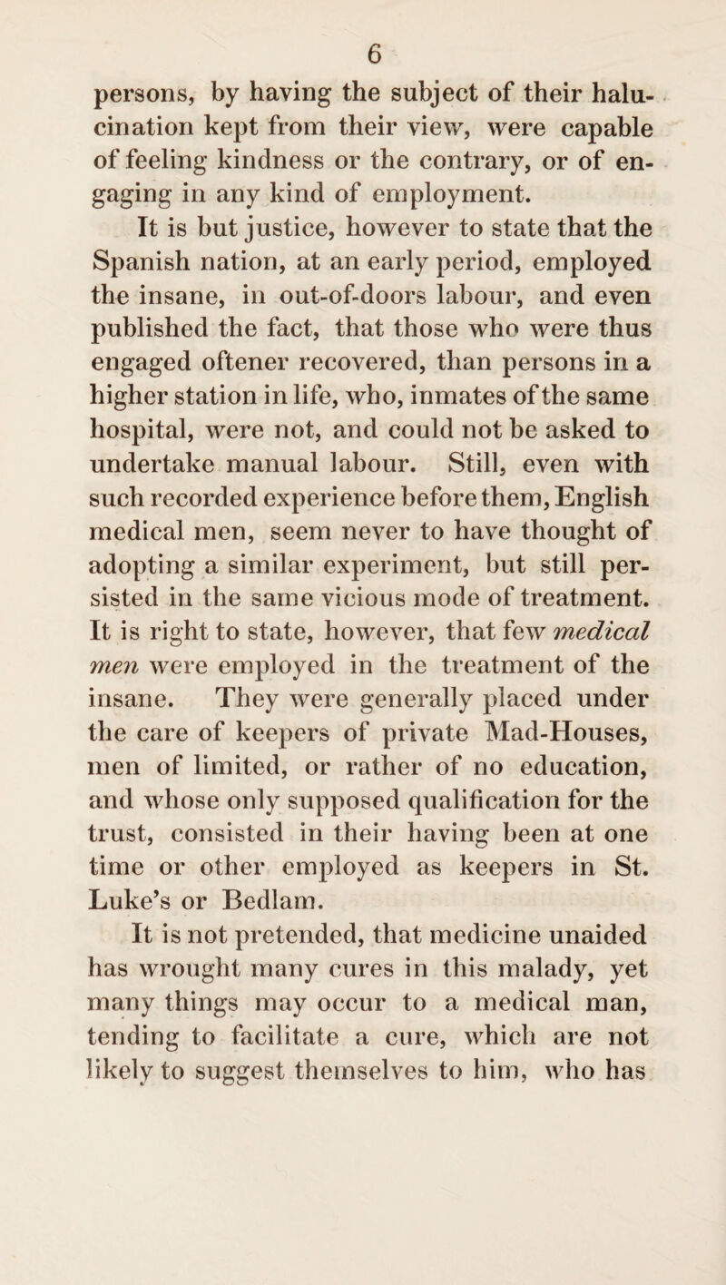 persons, by having the subject of their halu- cination kept from their view, were capable of feeling kindness or the contrary, or of en¬ gaging in any kind of employment. It is but justice, however to state that the Spanish nation, at an early period, employed the insane, in out-of-doors labour, and even published the fact, that those who were thus engaged oftener recovered, than persons in a higher station in life, who, inmates of the same hospital, were not, and could not be asked to undertake manual labour. Still, even with such recorded experience before them, English medical men, seem never to have thought of adopting a similar experiment, but still per¬ sisted in the same vicious mode of treatment. It is right to state, however, that few medical men were employed in the treatment of the insane. They were generally placed under the care of keepers of private Mad-Houses, men of limited, or rather of no education, and whose only supposed qualification for the trust, consisted in their having been at one time or other employed as keepers in St. Luke’s or Bedlam. It is not pretended, that medicine unaided has wrought many cures in this malady, yet many things may occur to a medical man, tending to facilitate a cure, which are not likely to suggest themselves to him, who has