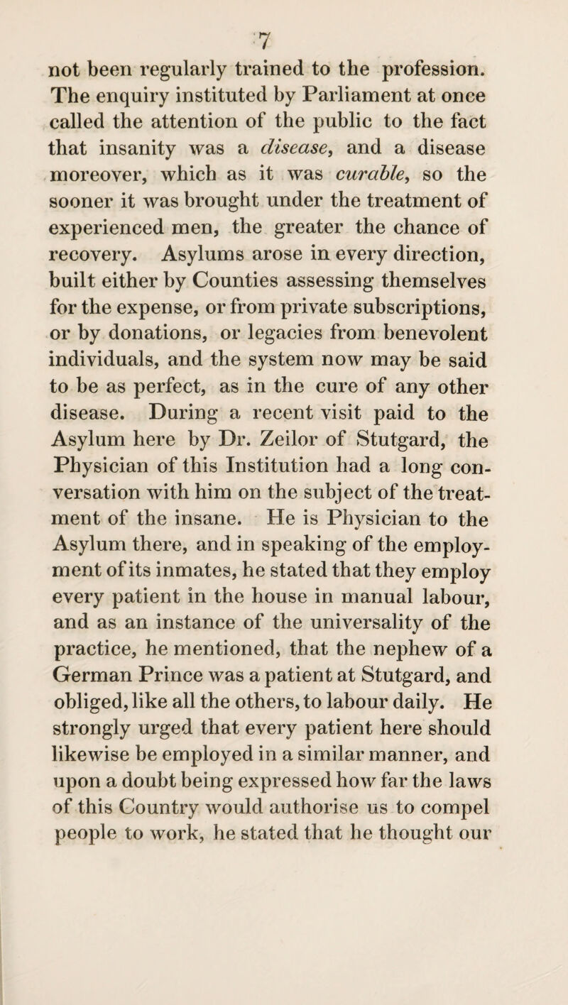 not been regularly trained to the profession. The enquiry instituted by Parliament at once called the attention of the public to the fact that insanity was a disease, and a disease moreover, which as it was curable, so the sooner it was brought under the treatment of experienced men, the greater the chance of recovery. Asylums arose in every direction, built either by Counties assessing themselves for the expense, or from private subscriptions, or by donations, or legacies from benevolent individuals, and the system now may be said to be as perfect, as in the cure of any other disease. During a recent visit paid to the Asylum here by Dr. Zeilor of Stutgard, the Physician of this Institution had a long con¬ versation with him on the subject of the treat¬ ment of the insane. He is Physician to the Asylum there, and in speaking of the employ¬ ment of its inmates, he stated that they employ every patient in the house in manual labour, and as an instance of the universality of the practice, he mentioned, that the nephew of a German Prince was a patient at Stutgard, and obliged, like all the others, to labour daily. He strongly urged that every patient here should likewise be employed in a similar manner, and upon a doubt being expressed how far the laws of this Country would authorise us to compel people to work, he stated that he thought our