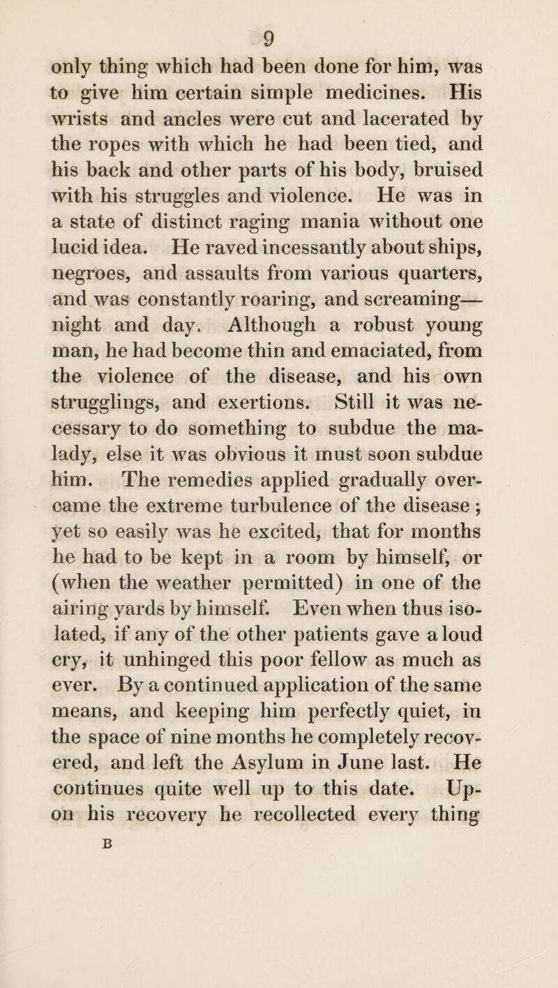 only thing which had been clone for him, was to give him certain simple medicines. His wrists and ancles were cut and lacerated by the ropes with which he had been tied, and his back and other parts of his body, bruised with his struggles and violence. He was in a state of distinct raging mania without one lucid idea. He raved incessantly about ships, negroes, and assaults from various quarters, and was constantly roaring, and screaming— night and day. Although a robust young man, he had become thin and emaciated, from the violence of the disease, and his own smugglings, and exertions. Still it was ne¬ cessary to do something to subdue the ma¬ lady, else it was obvious it must soon subdue him. The remedies applied gradually over¬ came the extreme turbulence of the disease ; yet so easily was he excited, that for months he had to be kept in a room by himself, or (when the weather permitted) in one of the airing yards by himself. Even when thus iso¬ lated, if any of the other patients gave a loud cry, it unhinged this poor fellow as much as ever. By a continued application of the same means, and keeping him perfectly quiet, in the space of nine months he completely recov¬ ered, and left the Asylum in June last. He continues quite well up to this date. Up¬ on his recovery he recollected every thing B