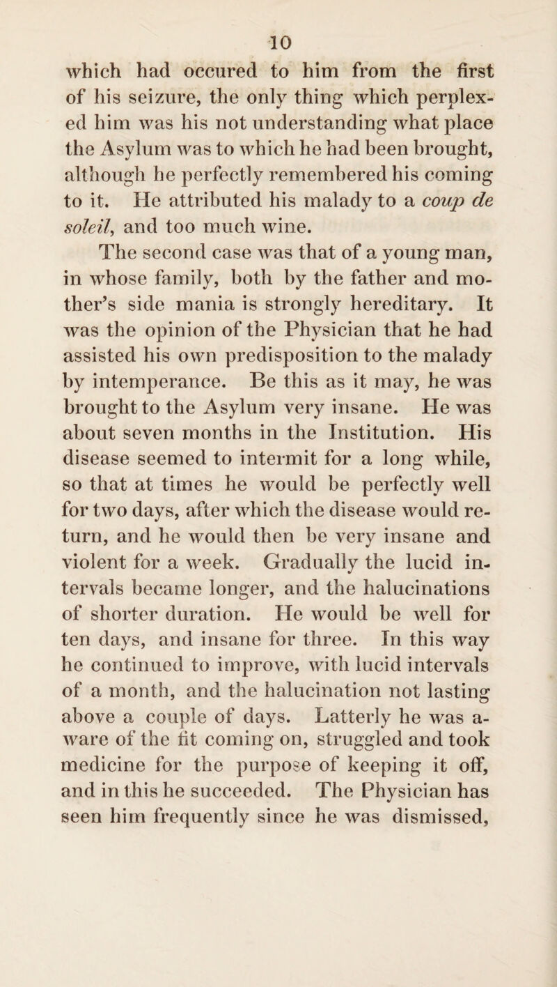which had occured to him from the first of his seizure, the only thing which perplex¬ ed him was his not understanding what place the Asylum was to which he had been brought, although he perfectly remembered his coming to it. He attributed his malady to a coup de soldi, and too much wine. The second case was that of a young man, in whose family, both by the father and mo¬ ther’s side mania is strongly hereditary. It was the opinion of the Physician that he had assisted his own predisposition to the malady by intemperance. Be this as it may, he was brought to the Asylum very insane. He was about seven months in the Institution. His disease seemed to intermit for a long while, so that at times he would be perfectly well for two days, after which the disease would re¬ turn, and he would then be very insane and violent for a week. Gradually the lucid in¬ tervals became longer, and the halucinations of shorter duration. He would be well for ten days, and insane for three. In this way he continued to improve, with lucid intervals of a month, and the halucination not lasting above a couple of days. Latterly he was a- ware of the tit coming on, struggled and took medicine for the purpose of keeping it off, and in this he succeeded. The Physician has seen him frequently since he was dismissed,