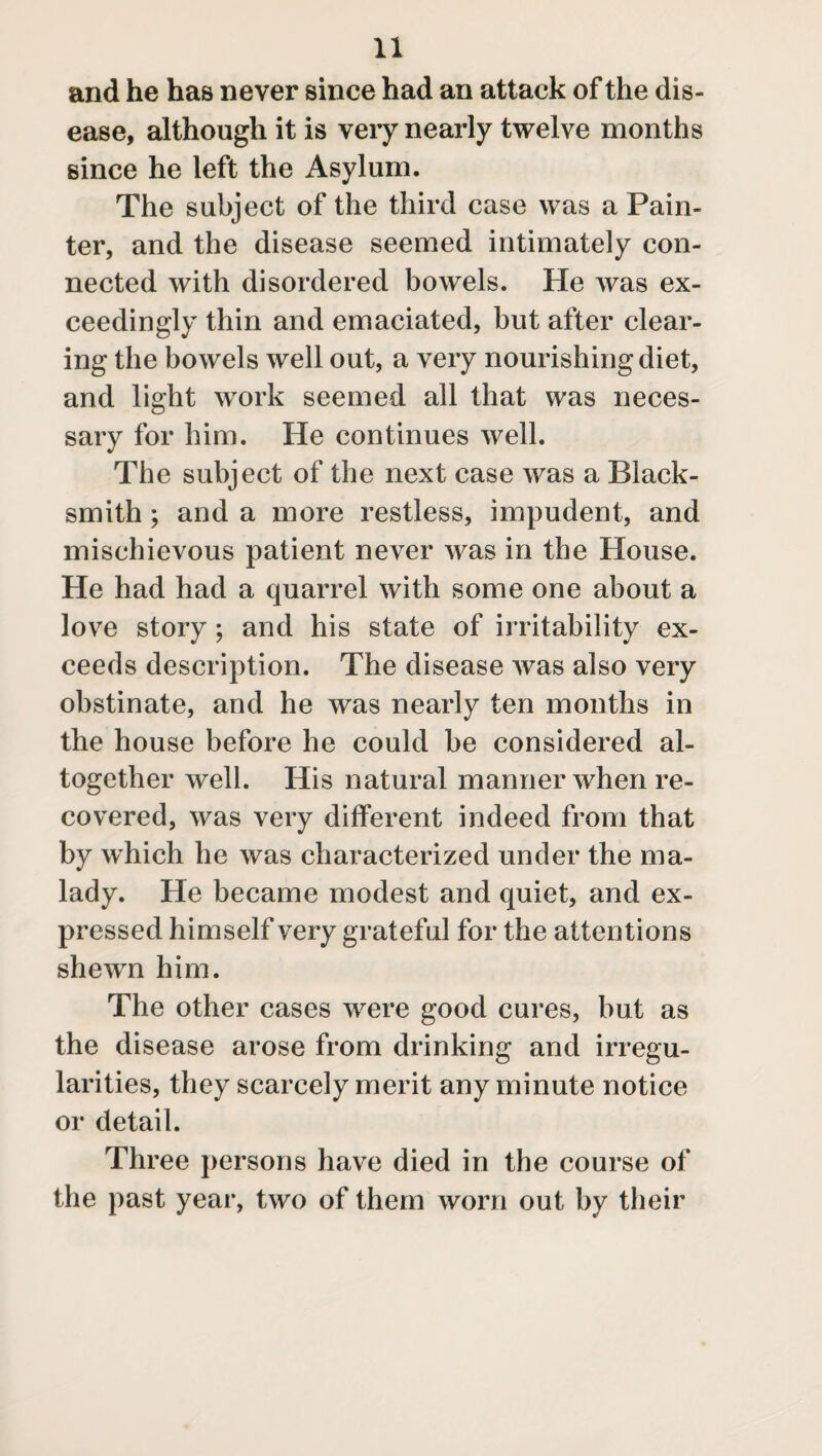 and he has never since had an attack of the dis¬ ease, although it is very nearly twelve months since he left the Asylum. The subject of the third case was a Pain¬ ter, and the disease seemed intimately con¬ nected with disordered bowels. He was ex¬ ceedingly thin and emaciated, but after clear¬ ing the bowels well out, a very nourishing diet, and light work seemed all that was neces¬ sary for him. He continues well. The subject of the next case was a Black¬ smith ; and a more restless, impudent, and mischievous patient never was in the House. He had had a quarrel with some one about a love story ; and his state of irritability ex¬ ceeds description. The disease was also very obstinate, and he was nearly ten months in the house before he could be considered al¬ together well. His natural manner when re¬ covered, was very different indeed from that by which he was characterized under the ma¬ lady. He became modest and quiet, and ex¬ pressed himself very grateful for the attentions shewn him. The other cases wrere good cures, but as the disease arose from drinking and irregu¬ larities, they scarcely merit any minute notice or detail. Three persons have died in the course of the past year, two of them worn out by their