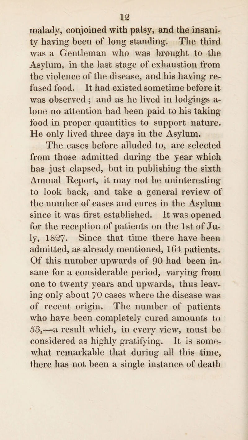 malady, conjoined with palsy, and the insani¬ ty having been of long standing. The third was a Gentleman who was brought to the Asylum, in the last stage of exhaustion from the violence of the disease, and his having re¬ fused food. It had existed sometime before it was observed; and as he lived in lodgings a- lone no attention had been paid to his taking food in proper quantities to support nature. He only lived three days in the Asylum. The cases before alluded to, are selected from those admitted during the year which has just elapsed, but in publishing the sixth Annual Report, it may not be uninteresting to look back, and take a general review of the number of cases and cures in the Asylum since it was first established. It was opened for the reception of patients on the 1st of Ju¬ ly, 1827* Since that time there have been admitted, as already mentioned, 164 patients. Of this number upwards of 90 had been in¬ sane for a considerable period, varying from one to twenty years and upwards, thus leav¬ ing only about 70 cases where the disease was of recent origin. The number of patients who have been completely cured amounts to 53,—a result which, in every view, must be considered as highly gratifying. It is some¬ what remarkable that during all this time, there has not been a single instance of death